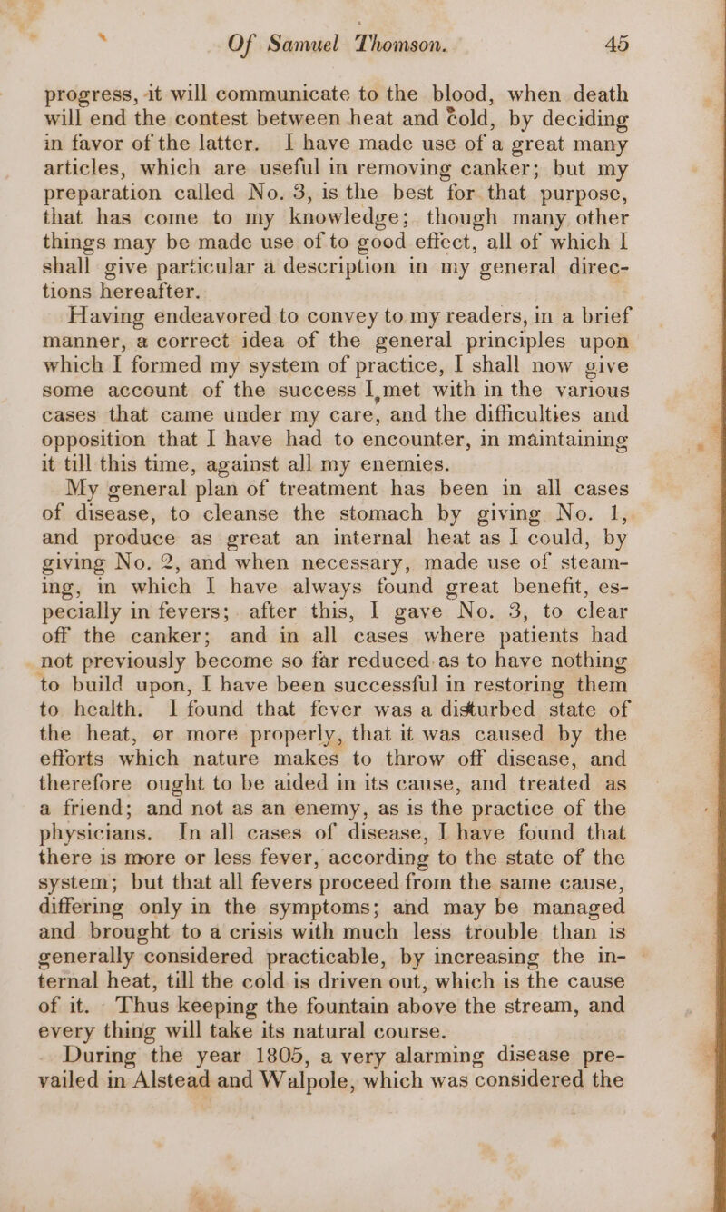 progress, it will communicate to the blood, when death will end the contest between heat and told, by deciding in favor of the latter. I have made use of a great many articles, which are useful in removing canker; but my preparation called No. 3, is the best “for. that purpose, that has come to my knowledge: though many other things may be made use of to good effect, all of which I shall give particular a description in my general direc- tions hereafter. Having endeavored to convey to my readers, in a brief manner, a correct idea of the general principles upon which I formed my system of practice, I shall now give some account of the success I,met with in the various cases that came under my care, and the difficulties and opposition that | have had to encounter, in maintaining it till this time, against all my enemies. My general plan of treatment has been in all cases of disease, to cleanse the stomach by giving No. 1, and pene as great an internal heat as ] could, by giving No. 2, and when necessary, made use of steam- ing, m which I have always found great benefit, es- pecially in fevers; after this, I gave No. 3, to clear off the canker; and in all cases where patients had not previously become so far reduced. as to have nothing to build upon, I have been successful in restoring them to health. I found that fever was a disturbed state of the heat, or more properly, that it was caused by the efforts which nature makes to throw off disease, and therefore ought to be aided in its cause, and treated as a friend; and not as an enemy, as is the practice of the physicians. In all cases of disease, I have found that there is more or less fever, according to the state of the system; but that all fevers ‘proceed from the same cause, differing only in the symptoms; and may be managed and brought to a crisis with much less trouble than is generally considered practicable, by increasing the in- — ternal heat, till the cold is driven out, which is the cause of it. Thus keeping the fountain above the stream, and every thing will take its natural course. During the year 1805, a very alarming disease pre- vailed in Alatogs and Walpole, which was considered the