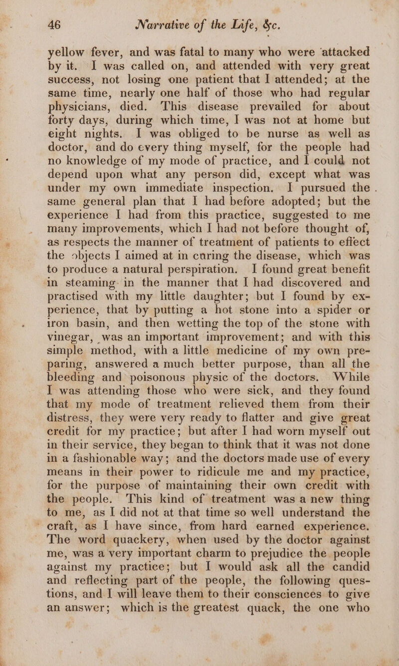 yellow fever, and was fatal to many who were attacked by it. I was called on, and attended with very great success, not losing one patient that I attended; at the same time, nearly one half of those who had regular physicians, died. This disease prevailed for about forty days, during which time, I was not at home but eight nights. I was obliged to be nurse ‘as well as doctor, and do every thing myself, for the people had no knowledge of my mode of practice, and I could not depend upon what any person did, except what was under my own immediate inspection, I pursued the . same general plan that I had before adopted; but the experience I had from this practice, suggested to me many improvements, which I had not before thought of, as respects the manner of treatment of patients to effect the objects I aimed at in curing the disease, which was to produce a natural perspiration. I found great benefit in steaming: in the manner that I had discovered and practised with my little daughter; but I found by ex- perience, that by putting a hot stone into a spider or iron basin, and then wetting the top of the stone with vinegar, was an important improvement; and with this simple method, with a little medicine of my own pre- paring, answered a much better purpose, than all the bleeding and poisonous physic of the doctors. While I was attending those who were sick, and they found that my mode of treatment relieved them from their distress, they were very ready to flatter and give great credit for my practice; but after | had worn myself out in their service, they began to think that it was not done in a fashionable way; and the doctors made use of every means in their power to ridicule me and my practice, for the purpose of maintaining their own credit with the people. This kind of treatment was a new thing to me, as I did not at that time so well understand the craft, as | have since, from hard earned experience. The word quackery, when used by the doctor against me, was a very important charm to prejudice the people against my practice; but I would ask all the candid and reflecting part of the people, the following ques- tions, and. I will leave them to their consciences to give an answer; which is the greatest quack, the one who