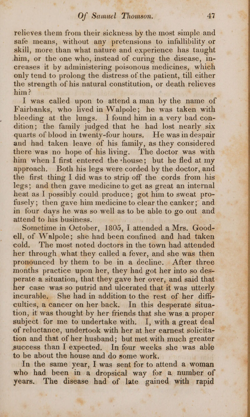 relieves them from their sickness by the most simple and safe means, without any pretensions to infallibility or skill, more than what nature and experience has taught -him, or the one who, instead of curing the disease, in- creases it by administering poisonous medicines, which only tend to prolong the distress of the patient, till either the strength of his natural constitution, or death relieves him? I was called upon to attend a man by the name of Fairbanks, who lived in Walpole; he was taken with bleeding at the lungs. I found him in a very bad con- dition; the family judged that he had lost nearly six quarts of blood in twenty-four hours. He was in despair and had taken leave of his family, as they considered there was no hope of his living. The doctor was with him when I first entered the -house; but he fled at my approach. Both his legs were corded by the doctor, and the first thing I did was to strip off the cords from his legs; and then gave medicine to get as great an internal heat as I possibly could produce; got him to sweat pro- fusely; then gave him medicine to clear the canker; and in four days he was so well as to be able to go out and attend to his business. Sometime in October, 1805, i attended a Mrs. Good- ell, of Walpole; she had been confined and had taken cold. The most noted doctors in the town had attended her through what they called a fever, and she was then pronounced by them to be in a decline. After three months practice upon her, they had got her into so des- perate a situation, that they gave her over, and said that her case was so putrid and ulcerated that it was utterly incurable. She had in addition to the rest of her diffi- culties, a cancer on her back. In this desperate situa- tion, it was thought by her friends that she was a proper subject for me to undertake with. I, with a great deal of reluctance, undertook with her at her earnest solicita- tion and that of her husband; but met with much greater success than I expected. In four weeks she was able to be about the house and do some work. In the same year, I was sent for to attend a woman who had been in a dropsical way for a number of years. The disease had of late gained with rapid