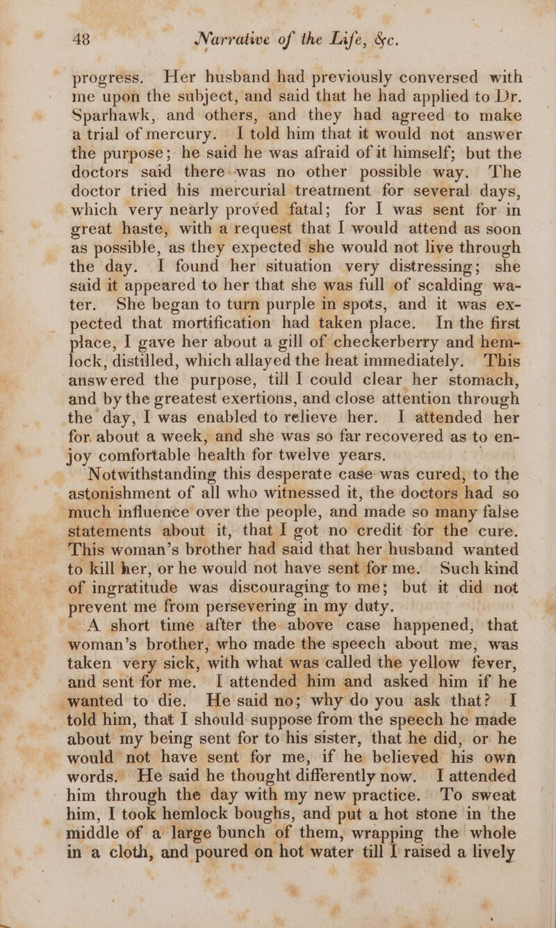 progress. Her husband had previously conversed with me upon the subject, and said that he had applied to Dr. Sparhawk, and others, and they had agreed to make a trial of mercury. I told him that it would not answer the purpose; he said he was afraid of it himself; but the doctors said there» was no other possible way. The doctor tried his mercurial treatment for several days, which very nearly proved fatal; for I was sent for in great haste, with a request that I would attend as soon as possible, as they expected she would not live through the day. I found her situation very distressing; she said it appeared to her that she was full of scalding wa- ter. She began to turn purple in spots, and it was ex- pected that mortification had taken place. In the first place, I gave her about a gill of checkerberry and hem- lock, distilled, which allayed the heat immediately. This answered the purpose, till I could clear her stomach, and by the greatest exertions, and close attention through the day, I was enabled to relieve her. I attended her for. about a week, and she was so far recovered as to en- joy comfortable health for twelve years. Notwithstanding this desperate case was cured, to the astonishment of all who witnessed it, the doctors hhad SO much influence over the people, and made so many false statements about it, that I got no credit for the cure. This woman’s brother had said that her husband wanted to kill her, or he would not have sent forme. Such kind of ingratitude was discouraging tome; but it did not prevent me from persevering in my duty. ! A short time after the above case happened, that woman’s brother, who made the speech about me, was taken very sick, with what was called the yellow fever, and sent for me. I attended him and asked him if he wanted to die. He said no; why do you ask that? I told him, that I should suppose from the speech he made about my being sent for to his sister, that he did, or he would not have sent for me, if he believed his own words. He said he thought differently now. I attended him through the day with my new practice. To sweat him, I took hemlock boughs, and put a hot stone in the middle of a large bunch of them, wrapping the whole in a cloth, and ‘poured on hot water till I raised a lively :