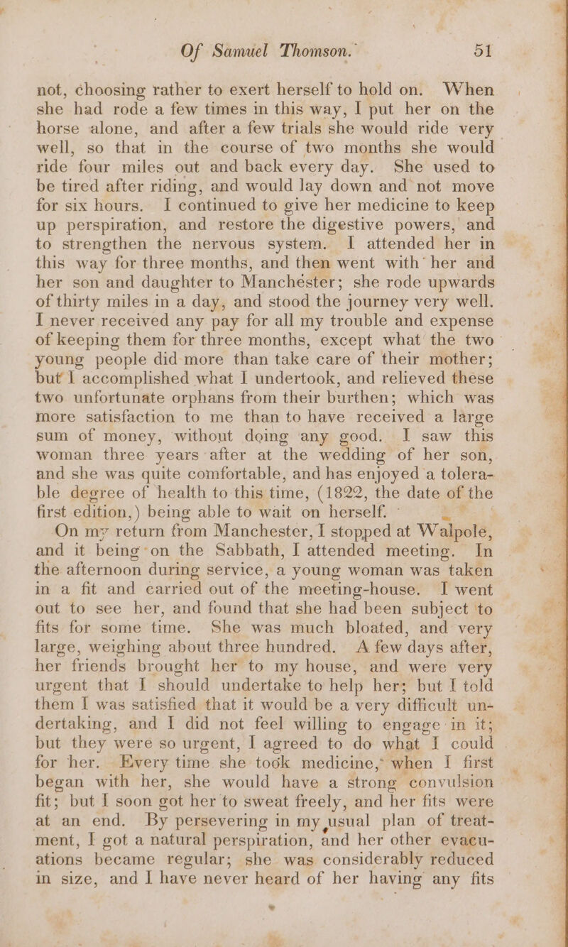 not, choosing rather to exert herself to hold on. When she had rode a few times in this way, I put her on the horse alone, and after a few trials she would ride very well, so that in the course of two months she would ride four miles out and back every day. She used to be tired after riding, and would lay down and not move for six hours. I continued to give her medicine to keep up perspiration, and restore the digestive powers, and to strengthen the nervous system. I attended her in this way for three months, and then went with’ her and her son and daughter to Manchéster; she rode upwards of thirty miles in a day, and stood the journey very well. I never received any pay for all my trouble and expense of keeping them for three months, except what the two young people did more than take care of their mother; but I accomplished what I undertook, and relieved these two unfortunate orphans from their burthen; which was more satisfaction to me than to have received a large sum of money, without doing any good. I saw this woman three years after at the wedding of her son, and she was quite comfortable, and has enjoyed a tolera- ble degree of health to this time, (1822, the date of the first edition,) being able to wait on herself. On my return from Manchester, I stopped at Walpole, and it being: on the Sabbath, I attended meeting. In the afternoon during service, a young woman was taken in a fit and carried out of the meeting-house. I went out to see her, and found that she had been subject ‘to fits for some time. She was much bloated, and very large, weighing about three hundred. A few days after, her friends brought her to my house, and were very urgent that I should undertake to help her; but I told them I was satisfied that it would be a very difficult un- dertaking, and I did not feel willing to engage in it; but they were so urgent, I agreed to do what I could . for her. Every time she took medicine, when I first began with her, she would have a strong ‘convulsion fit; but I soon vot her to sweat freely, and her fits were at an end. By persevering in my usual plan of treat- ment, I got a natural perspiration, and her other evacu- ations became regular; she was considerably reduced in size, and I have never heard of her naeiee any fits ? 4