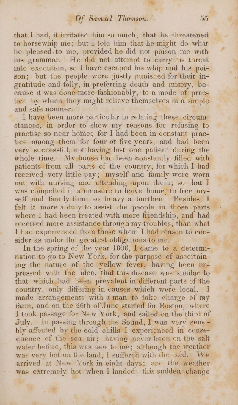 7 Of Samuel Thomson. — 55 that I had, it irritated him so much, that he threatened to horsewhip me; but I told him that he might do what he pleased.to me, provided he did not poison me with his grammar. He did not attempt to carry his threat. into execution, so I have escaped his whip and his. poi- son; but the people were justly punished for their in- gratitude and folly, in preferring death and misery, be- cause it was done more fashionably, to a mode of prac- tice by which they might relieve themselves in a simple and safe manner. I have been more particular in relating these. cireum- stances, in order to show my reasons for refusing to practise so near home; for I had been in constant prac- tice among them for four or five years; and had been very successful, not having lost one patient durimg the whole time. My house had been constantly filled with patients from all parts of the country, for which I had received very little pay; myself and family were worn out with nursing and attending ‘upon them; so that I was compelled in a measure to leave home, to free my- self and family from so heavy a burthen. Besides, I | felt it more a duty to assist the people in those parts — where I had been treated with more friendship, and had received more assistance through my troubles, than what I had experienced from those whom I had reason to con- sider as under the greatest obligations to me. i e In the spring of the year 1806, | eame to a determi- nation to go to New York, for the purpose of ascertain- ing the nature of the yellow fever, having been im- _ pressed with the idea, that this disease was similar to — that which had been prevalent j in different parts of the country, epy differing in causes which were local. I made arrangements with a man ‘to take charge of my farm, and on the 26th of J une started for Boston, where I took passage for New York, and sailed on the ‘third of July. In passing through the Sound, I was very sensi-~ bly vaffooted by the cold chills I experienced in conse- quence of the sea air; having never been on the salt water before, this was new to me; although the weather was very hot on the land, | suffered with the cold.. We. . arrived at New York in eight days; and the weather was extremely hot when I Janded; this sudden. change ©