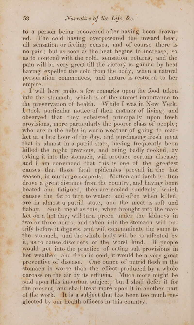 beh, eS ast 4 : y @ Ay a Narrative of the Life, &amp;c. to a person being recovered after having been drown- ed. The cold having overpowered the inward heat; all sensation or feeling ceases, and of course there is no pain; but as soon as the heat begins to increase, so as to contend with the cold, sensation returns, and the pain will be very great till the victory is gained by heat having expelled the cold from the body, when a natural perspiration commences, and nature is restored to her empire. I will here make a few remarks upon the food taken. into the stomach, which is of the utmost importance to the preservation of health, While I was in New Yerk, I took particular notice of their mahner of living; anal observed that they subsisted principally upon fresh provisions, more particularly the poorer class of people; who are in the habit in warm weather of going to mar- ket at a late hour of the day, and purchasing fresh meat that is almost ina putrid state, having frequently been “killed: the night previous, and being badly cooked, by taking it into ‘the stomach, will produce certain disease ; : and I am convinced that this is one of the oreatest causes that those fatal epidemics prevail in the hot season, in our large seaports. Mutton and lamb is often drove a great distance from the country, and having been heated and fatigued, then are cooled suddenly, which causes the fat to turn to water; and often when killed, are in almost a putrid state, and the meat is soft and flabby. Such meat as this, when brought into the mar- ket on a hot day, will turn green under the kidneys in two or three hours, and taken into the stomach will pu- trify before it digests, and will communicate the same to the stomach, ‘and the whole body will be so affected by it, as to cause disorders of the worst kind. If people would get into the practice of eating salt provisions in hot weather, and fresh in cold, it would bea very great preventive of disease. One ounce of putrid flesh in the stomach is worse than the effect produced by a-whole carcass on the air by its effluvia. Much more might be said upon this important subject; but I shall defer it for the present, and shall treat more upon it in another part of the work. ‘Ti is a subject that has been too much ne- glected by our health officers in this country.