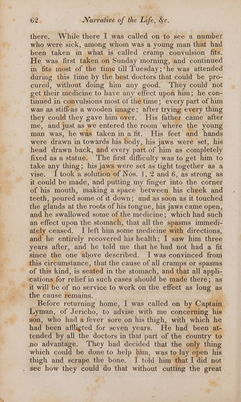 ca there. While there I was called on to see a number who were sick, among whom was a young man that had been taken in what is called cramp convulsion fits. He was first taken on Sunday morning, and continued in fits most of the time till Tuesday;*he was attended during this time by the best doctors that could be pro- cured, without doing him any good. They could not get their medicine to have any effect upon him; he con- tinued in convulsions most of the time; every part of him was as stiff'as a wooden image; after trying every thing they could they gave him over. His father came after me, and just as we entered the room ‘where the young man was, he was taken ina fit. His feet and hands were drawn in towards his body, his jaws were set, his head drawn back, and every part of him as completely fixed as a statue. ‘The first difficulty was to get him to take any thing; his jaws were set as tight together as a vise. I took a solution of Nos. 1, 2 and 6, as strong as it could be made, and putting my finger into the corner of his mouth, making a space between his cheek and teeth, poured some of it down; and as soon as it touched the slands at the roots of his tongue, his jaws came open, and he swallowed some of the medicine; which had such an effect upon the stomach, that all the spasms immedi- ately ceased. I left him some medicine with directions, and he entirely recovered his health; I saw him three years after, and he told me that he had not had a fit since the one above described. I was convinced from this circumstance, that the cause of all cramps or spasms of this kind, is seated in the stomach, and that all appli- ‘cations for relief i in such cases should be made there; as it will be of no service to work on the effect as long as the cause remains. Before returning home, I was called on by Capi Lyman, of Jericho, to advise with me ‘concerning his son, who hada fever sore on his thigh, with which he had been affligted for seven years. He had been at- tended by all the doctors in that part of the country to wo advantage. They had decided that the only thing which could be done to help him, was to lay open his thigh and scrape the bone. | told. him that I did not