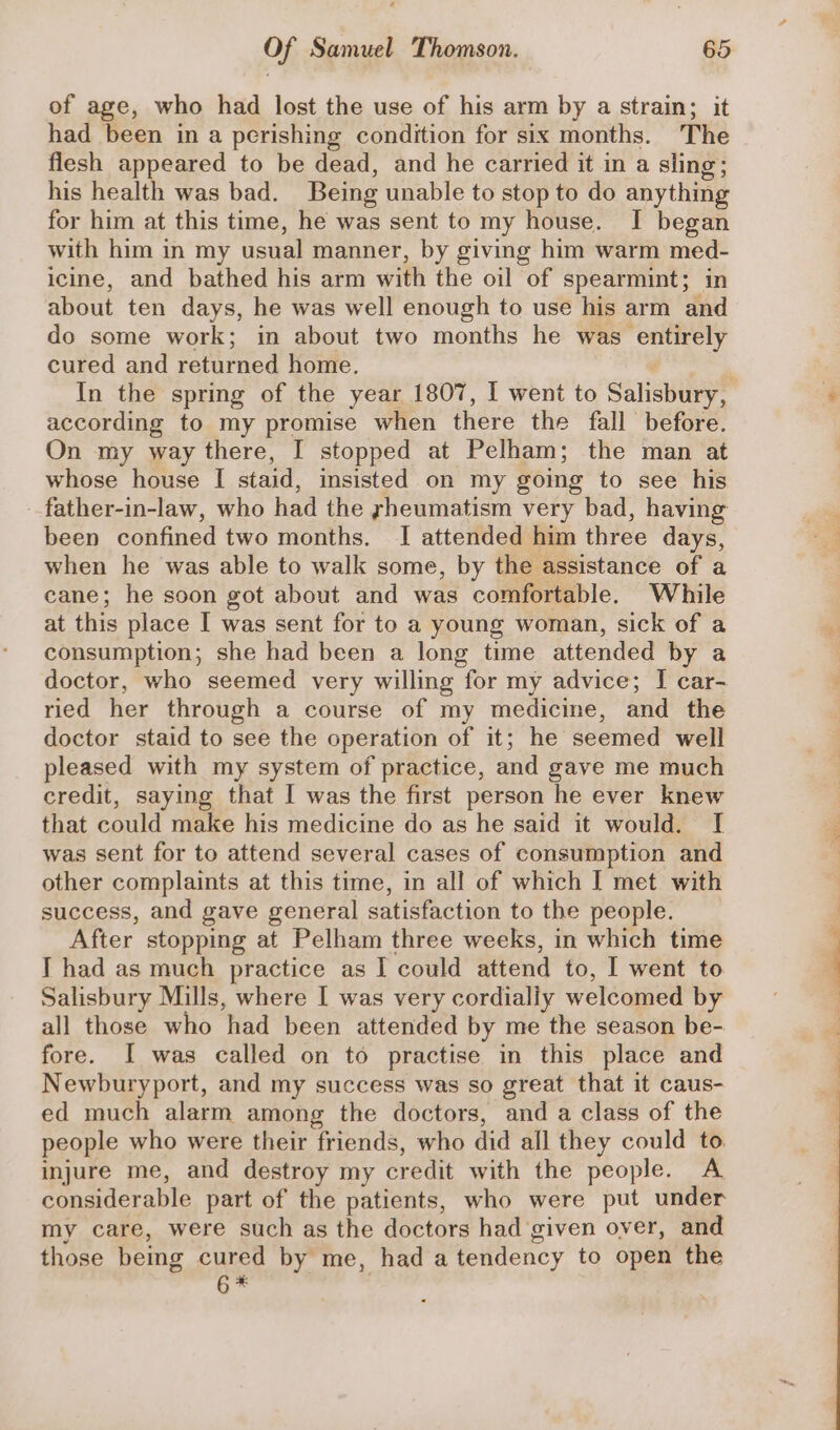 of age, who had lost the use of his arm by a strain; it had been in a perishing condition for six months. The flesh appeared to be dead, and he carried it in a sling; his health was bad. Being unable to stop to do anything for him at this time, he was sent to my house. I began with him in my usual manner, by giving him warm med- icine, and bathed his arm with the oil of spearmint; in about ten days, he was well enough to use his arm and do some work; in about two months he was entirely cured and returned home. In the spring of the year 1807, I went to Salisbury, according to my promise when there the fall before. On my way there, I stopped at Pelham; the man at whose house I staid, insisted on my going to see his father-in-law, who had the yheumatism very bad, having been confined two months. I attended him three days, when he was able to walk some, by the assistance of a cane; he soon got about and was comfortable. While at this place I was sent for to a young woman, sick of a consumption; she had been a long time attended by a doctor, who seemed very willing for my advice; I car- ried her through a course of my medicine, and the doctor staid to see the operation of it; he seemed well pleased with my system of practice, and gave me much credit, saying that I was the first person he ever knew that could make his medicine do as he said it would. I was sent for to attend several cases of consumption and other complaints at this time, in all of which I met with success, and gave general satisfaction to the people. After stopping at Pelham three weeks, in which time I had as much practice as I could attend to, I went to Salisbury Mills, where I was very cordialiy welcomed by all those who had been attended by me the season be- fore. I was called on to practise in this place and Newburyport, and my success was so great that it caus- ed much alarm among the doctors, and a class of the people who were their friends, who did all they could to. injure me, and destroy my credit with the people. A considerable part of the patients, who were put under my care, were such as the doctors had given over, and those bemg cured by me, had a tendency to open the igi |