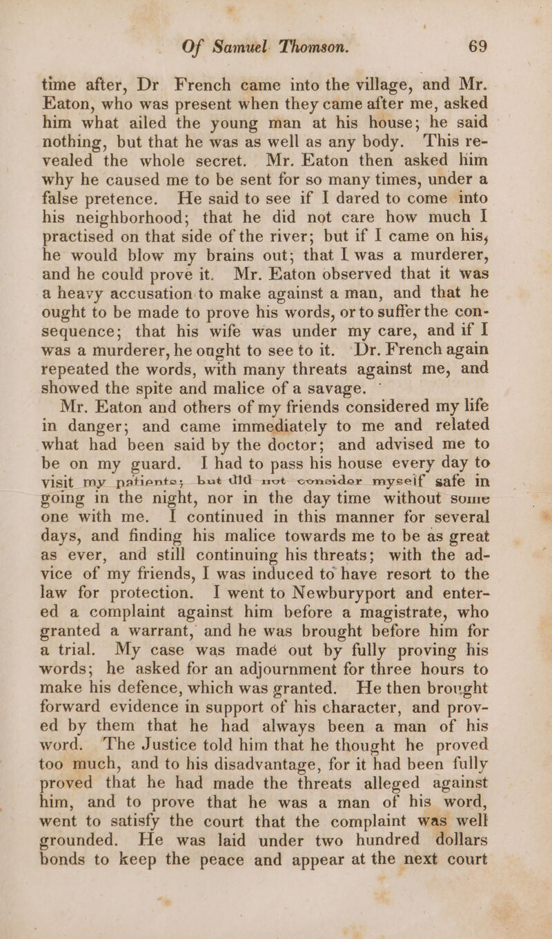 time after, Dr. French came into the village, and Mr. Eaton, who was present when they came after me, asked him what ailed the young man at his house; he said nothing, but that he was as well as any body. ‘This re- vealed the whole secret. Mr. Eaton then asked him why he caused me to be sent for so many times, under a false pretence. He said to see if I dared to come into his neighborhood; that he did not care how much I practised on that side of the river; but if I came on his, he would blow my brains out; that | was a murderer, and he could prove it. Mr. Eaton observed that it was a heavy accusation to make against a man, and that he ought to be made to prove his words, or to suffer the con- sequence; that his wife was under my care, and if I was a murderer, he ought to see to it. “Dr. French again repeated the words, with many threats against me, and showed the spite and malice of a savage. ~ Mr. Eaton and others of my friends considered my life in danger; and came immediately to me and related what had been said by the doctor; and advised me to be on my guard. JI had to pass his house every day to visit my patients; but did not consider myself safe im going in the night, nor in the day time without some one with me. I continued in this manner for several days, and finding his malice towards me to be as great as ever, and still continuing his threats; with the ad- vice of my friends, I was induced to have resort to the law for protection. I went to Newburyport and enter- ed a complaint against him before a magistrate, who granted a warrant, and he was brought before him for a trial. My case was madé out by fully proving his words; he asked for an adjournment for three hours to make his defence, which was granted. He then brovght forward evidence in support of his character, and prov- ed by them that he had always been a man of his word. ‘The Justice told him that he thought he proved too much, and to his disadvantage, for it had been fully proved that he had made the threats alleged agaist him, and to prove that he was a man of his word, went to satisfy the court that the complaint was well grounded. He was laid under two hundred dollars bonds to keep the peace and appear at the next court