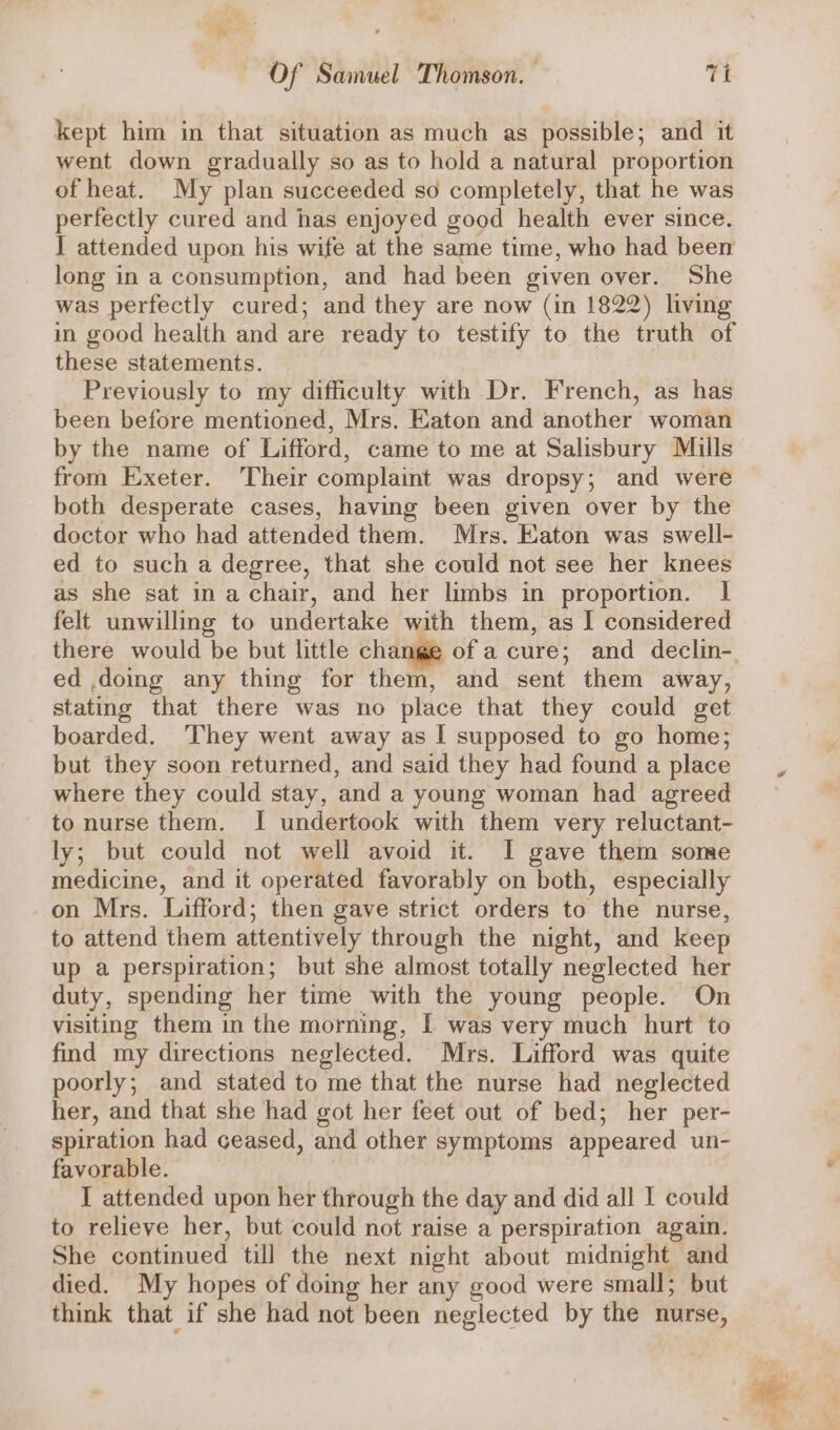 kept him in that situation as much as possible; and it went down gradually so as to hold a natural proportion of heat. My plan succeeded so completely, that he was perfectly cured and has enjoyed good health ever since. I attended upon his wife at the same time, who had been long in a consumption, and had been given over. She was perfectly cured; and they are now (in 1822) living in good health and are ready to testify to the truth of these statements. Previously to my difficulty with Dr. French, as has been before mentioned, Mrs. Eaton and another woman by the name of Lifford, came to me at Salisbury Mills from Exeter. Their complaint was dropsy; and were both desperate cases, having been given over by the doctor who had attended them. Mrs. Eaton was swell- ed to such a degree, that she could not see her knees as she sat in a chair, and her limbs in proportion. I felt unwilling to undertake with them, as I considered there would be but little change of a cure; and declin- ed .doing any thing for them, and sent them away, stating that there was no place that they could get boarded. ‘They went away as I supposed to go home; but they soon returned, and said they had found a place where they could stay, and a young woman had agreed - to nurse them. I undertook with them very reluctant- ly; but could not well avoid it. I gave them some medicine, and it operated favorably on both, especially on Mrs. Lifford; then gave strict orders to the nurse, to attend them attentively through the night, and keep up a perspiration; but she almost totally neglected her duty, spending her time with the young people. On visiting them in the morning, I was very much hurt to find my directions neglected. Mrs. Lifford was quite poorly; and stated to me that the nurse had neglected her, and that she had got her feet out of bed; her per- spiration had ceased, and other symptoms appeared un- favorable. I attended upon her through the day and did all I could to relieve her, but could not raise a perspiration again. She continued till the next night about midnight and died. My hopes of doing her any good were small; but think that if she had not been neglected by the nurse,