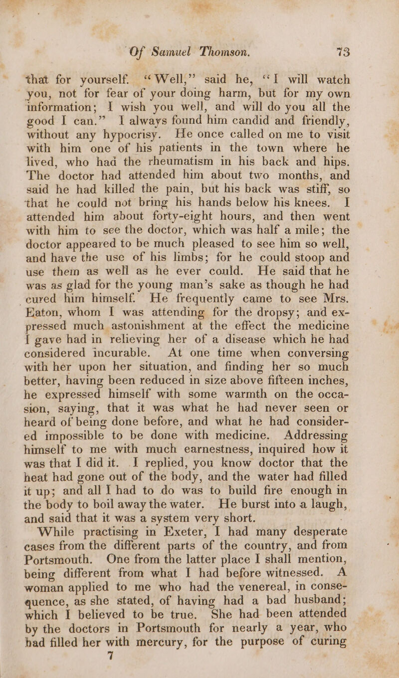 Pew. “Of Samuel Thomson. 13 that for yourself. “Well,” said he, “I will watch you, not for fear of your doing harm, but for my own mformation; I wish you well, and will do you all the good I can.” I always found him candid and friendly, without any hypocrisy. He once called on me to visit with him one of his patients in the town where he lived, who had the rheumatism in his back and hips. The doctor had attended him about two months, and said he had killed the pain, but his back was stiff, so that he could not bring his hands below his knees. [| attended him about forty-eight hours, and then went with him to see the doctor, which was half a mile; the doctor appeared to be much pleased to see him so well, and have the use of his limbs; for he could stoop and use them as well as he ever could. He said that he was as glad for the young man’s sake as though he had cured him himself. He frequently came to see Mrs. Eaton, whom I was attending for the dropsy; and ex- pressed much astonishment at the effect the medicine { gave had in relieving her of a disease which he had considered incurable. At one time when conversing with her upon her situation, and finding her so much better, having been reduced in size above fifteen inches, he expressed himself with some warmth on the occa- sion, saying, that it was what he had never seen or heard of being done before, and what he had consider- ed impossible to be done with medicine. Addressing himself to me with much earnestness, inquired how it was that I did it. I replied, you know doctor that the heat had gone out of the body, and the water had filled it up; and all I had to do was to build fire enough in the body to boil away the water. He burst into a laugh, and said that it was a system very short. While practisng in Exeter, | had many desperate cases from the different parts of the country, and from Portsmouth. One from the latter place I shall mention, being different from what I had before witnessed. A woman applied to me who had the venereal, in conse- quence, as she stated, of having had a bad husband; which I believed to be true. She had been attended by the doctors in Portsmouth for nearly a year, who had filled her with mercury, for the purpose of curing 7
