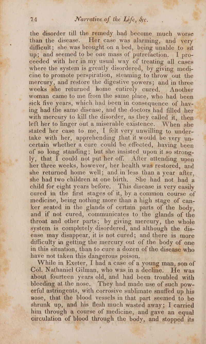 the disorder till the remedy had become much worse than the disease. Her case was alarming, and yery difficult; she was brought on a bed, being unable to sit up; and seemed to be one mass of putrefaction. I pro- ceeded with her in my usual way of treating all cases where the system is greatly disordered, by giving medi- cine to promote perspiration, steaming to throw out the mercury, and restore the digestive powers; and in three weeks she returned home entirely cured. Another woman came to me from the same place, who had been sick five years, which had been in consequence of hay- ing had the same disease, and the doctors had filled her _ with mercury to kill the disorder, as they called it, then left her to linger out a miserable existence. When she _ stated her case to me, | felt very unwilling to under- take with her, apprehending that it would be very un- certain whether a cure could be effected, having been of so long standing; but she insisted upon it so strong- ly, that I could not put her off. After attending upon her three weeks, however, her health was restored, and she returned home well; and in less than a year after, she had two children at one birth. She had not had a child for eight years before. ‘This disease is very easily cured in the first stages of it, by a common course of medicine, being nothing more than a high stage of can- ker seated in the glands of certain parts of the body, and if not cured, communicates to the glands of the throat and other parts; by giving mercury, the whole system. is completely disordered, and although the dis- ease may disappear, it is not cured; and there is more difficulty in getting the mercury out of the body of one in this situation, than to cure a dozen of the disease who have not taken this dangerous poison. oY Be While in Exeter, I had a case of a young man, son of Col. Nathaniel Gilman, who was in a decline. .He was about fourteen years old, and had been troubled with bleeding atthe nose. They had made use of such pow- erful astringents, with corrosive sublimate snuffed up his nose, that the blood vessels in that part seemed to be shrunk up, and his flesh much wasted away; I carried him through a course of medicine, and gave an equal circulation of blood through the body, and stopped its ¥