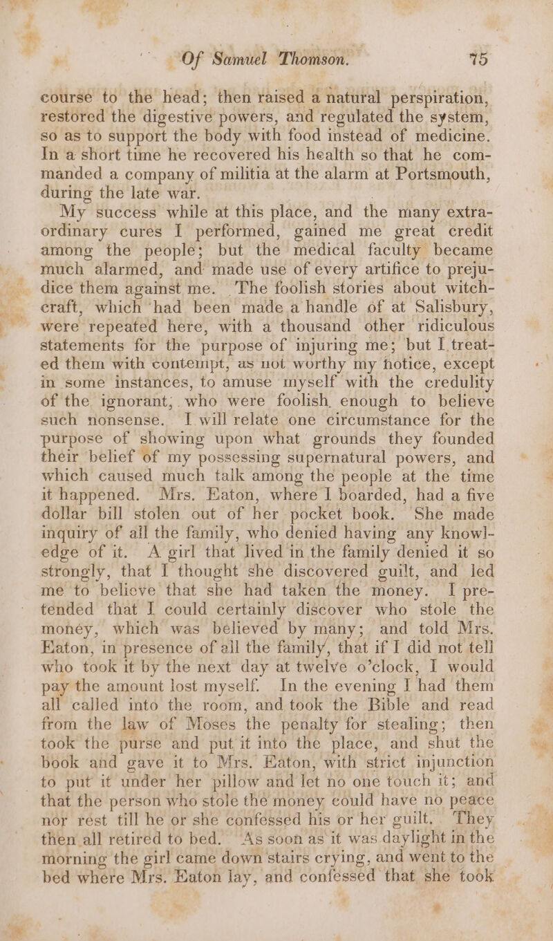 ae &amp;,. ™ , ~~ Of Samuel Thomson. vo course to the head; then raised a natural perspiration, restored the digestive powers, and regulated the system, so as to support the body with food instead of medicine. In a short time he recovered his health so that he com- manded a company of militia at the alarm at Portsmouth, during the late war. | | My success while at this place, and the many extra- ordinary cures I performed, gained me great credit among the people; but the medical faculty became much alarmed, and made use of every artifice to preju- craft, which ‘had been made a handle of at Salisbury, were repeated here, with a thousand other ridiculous statements for the purpose of injuring me; but [ treat- ed them with contemipt, as uot worthy my hotice, except in some instances, to amuse myself with the credulity of the ignorant; who were foolish, enough to believe such nonsense. [ will relate one circumstance for the purpose of showing upon what grounds they founded their belief of my possessing supernatural powers, and which caused much taik among the people at the time it happened. Mrs. Eaton, where | boarded, had a five dollar bill stolen out of her pocket book. She made inquiry of ail the family, who denied having any knowl- edge of it. A girl that lived in the family denied it so strongly, that I thought she discovered guilt, and led me to believe that she had taken the money. I pre- tended that I could certainly discover who stole the money, which was believed by many; and told Mrs. Eaton, in presence of all the family, that if I did not tell who. took it by the next day at twelve o’clock, I would pay the amount lost myself. In the evening I had them all called into the room, and took the Bible and read from the law of Moses the penalty for stealing; then took the purse and put it into the place, and shut the book and gave it to Mrs. Eaton, with strict injunction that the person who stole the money could have no peace nor rest till he or she confessed his or her guilt. They then all retired to bed. As soon as it was daylight in the morning the girl came down stairs crying, and went to the bed where Mrs. Eaton lay, and confessed that she took e