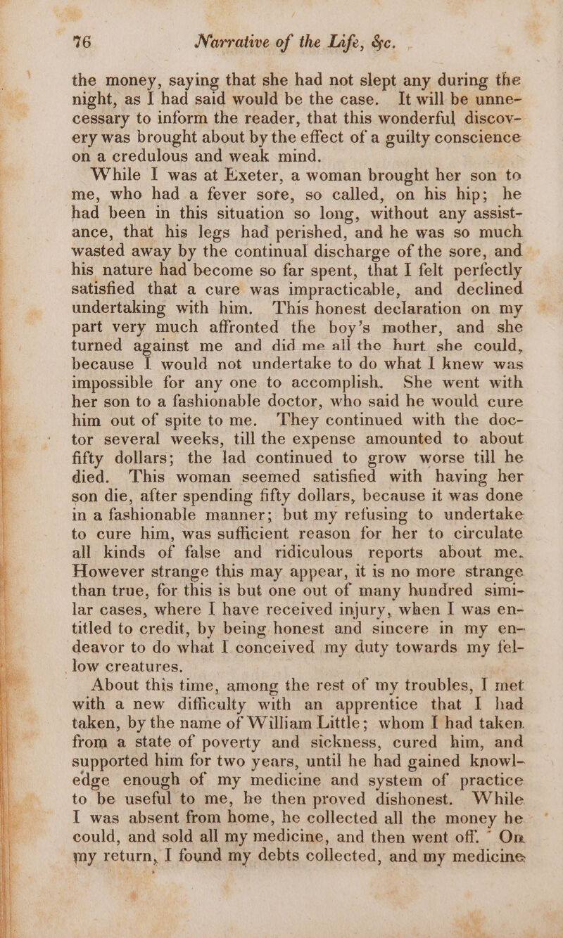 the money, saying that she had not slept any during the night, as I had said would be the case. It will be unne- cessary to inform the reader, that this wonderful discov- ery was brought about by the effect of a guilty conscience on a credulous and weak mind. While I was at Exeter, a woman brought her son to me, who had a fever sore, so called, on his hip; he had been in this situation so long, without any assist- ance, that his legs had perished, and he was so much wasted away by the continual discharge of the sore, and his nature had become so far spent, that I felt perfectly satisfied that a cure was impracticable, and declined undertaking with him, This honest declaration on. my part very much affronted the boy’s mother, and she turned against me and did me all the hurt she could, because | would not undertake to do what I knew was impossible for any one to accomplish. She went with her son to a fashionable doctor, who said he would cure him out of spite tome. ‘They continued with the doc- tor several weeks, till the expense amounted to about fifty dollars; the lad continued to grow worse till he died. This woman seemed satisfied with having her son die, after spending fifty dollars, because it was “done in a fashionable manner; but my refusing to undertake to cure him, was sudycient reason for hex to circulate all kinds of false and ridiculous reports about me. However strange this may appear, it is no more strange than true, for this is but one out of many hundred simi- lar cases, where I have received injury, when I was en- titled to credit, by being honest and sincere in my en- deavor to do what I conceived my duty towards my fel- _low creatures. About this time, among the rest of my troubles, I met with a new difficulty with an apprentice that I had taken, by the name of William Little; whom I had taken. from a state of poverty and sickness, cured him, and supported him for two years, until he had gained knowl- edge enough of my medicine and system of practice to be useful to me, he then proved dishonest. While I was absent from home, he collected all the money he could, and sold all my medicine, and then went off. “ On my return, I found my debts collected, and my medicine A