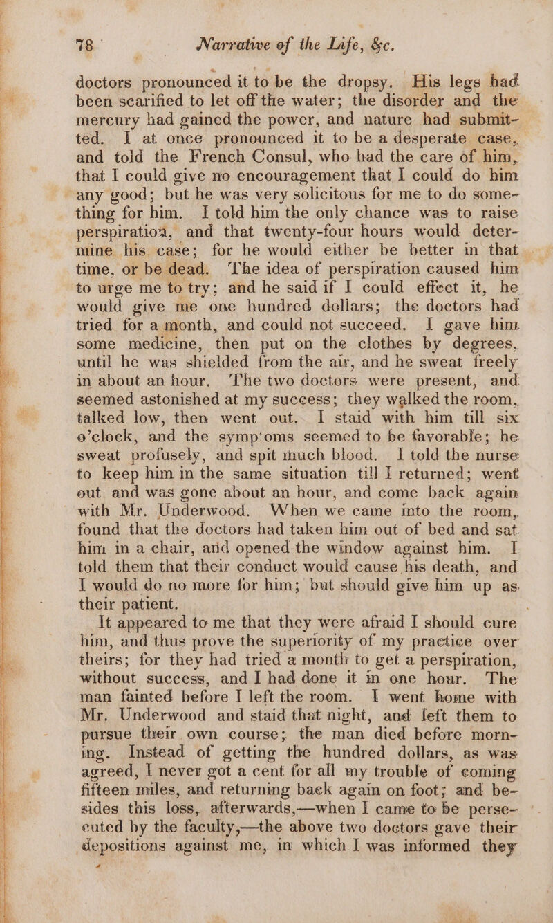 doctors pronounced it to be the dropsy. His legs had been scarified to let off the water; the disorder and the mercury had gained the power, and nature had submit- ted. J at once pronounced it to be a desperate case, and told the French Consul, who had the care of him, that I could give no encouragement that I could do him thing for him. I told him the only chance was to raise perspiratioa, and that twenty-four hours would deter- mine his case; for he would either be better in that time, or be dead. The idea of perspiration caused him to urge me to try; and he said if I could effect it, he would give me one hundred dollars; the dock, had tried bor a month, and could not succeed. I gave him until he was shielded from the air, and he sweat freely in about an hour. The two doctors were present, and seemed astonished at my success; they walked the room, talked low, then went out. I staid with him till six o’clock, and the symp‘oms seemed to be favorable; he sweat profusely, and spit much blood. I told the nurse to keep him in the same situation till I returned; went eut and was gone about an hour, and come back again with Mr. Underwood. When we came into the room, found that the doctors had taken him out of bed and sat. him in a chair, atid opened the window against him. I told them that their conduct would cause his death, and I would do no more for him; but should give him up as. their patient. It appeared to me that they were afraid I should cure him, and thus prove the superiority of my practice over theirs: for they had tried a month to get a perspiration, without success, and ] had done it mn one hour. The man fainted before I left the room. I went home with Mr, Underwood and staid that night, and Ieft them to pursue their own course; the man died before morn- ing. Instead of getting the hundred dollars, as was agreed, I never got a cent for all my trouble of coming fifteen miles, and returning baek again on foot; and be- sides this loss, afterwards,—when I came to be perse- euted by the faculty ,—the above two doctors gave their 4