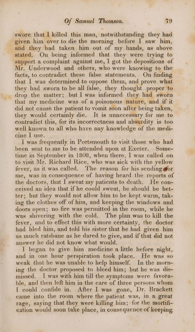 swore that I killed this man, notwithstanding they had given him over to die the morning before I saw him, and they had taken him out of my hands, as above stated. On being informed that they were trying to support a complaint against me, I got the depositions of Mr. Underwood and others, who were knowing to the facts, to contradict these false statements. On finding that I was determined to oppose them, and prove what they had sworn to be all false, they thought proper to drop the matter; but I was informed they had sworn that my medicine was of a poisonous nature, and if it did not cause the patient to vomit soon after being taken, they would certainly die. It is unnecessary for me to contradict this, for its incorrectness and absurdity is too well known to all who have any knowledge of the medi- cine I use. i was frequently in Portsmouth to visit those who had been sent to me to be attended upon at Exeter. Some- time in September in 1808, when there, | was called on to yisit Mr. Richard Rice, who was sick with the yellow fever, as it was called. The reason for his sending @or me, was in consequence of having heard the reports of the doctors, that I sweat my patients to death. He con- ceived an idea that if he could sweat, he should be bet- ter; but they would not allow him to be kept warm, tak- ing the clothes off of him, and keeping the windows and doors open; no fire was permitted in the room, while he was shivering with the cold. The plan was to kill the fever, and to , effect this with more certainty, the doctor had bled him, and told his sister that he had given him as much ratsbane as he dared to give, and if that did not answer he did not know. what would. I began to give him medicine a little before night, and in one hour perspiration took place. He was so weak that he was unable to help himself. In the morn-- ing the doctor proposed to bleed him; but he was dis- missed. [ was with him till the symptoms were favora- ble, and then left him in the care of three persons. whom I could confide in. After I was gone, Dr. Brackett came into the room where the patient was, in a. great rage, saying that they were killing him; for the mortifi- cation would soon take place, in pORSe MUSA SS of keeping: