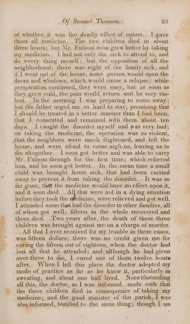 or whether it was the deadly effect of opium... I gave them all medicine. The two children. died in about. three hours; but Mr. Fulsom soon grew better by taking my medicine.. | had not only the sick to attend to, and do every thing myself; but the opposition of all the neighborhood; there was eight of the family sick, and if | went out.of the house, some person would open the doors and windows, which would cause a relapse; wile perspiration continued, they were easy, but as soon as they grew cold, the pain would return and be very vio- lent. In the morning I was preparing to come away; but the father urged me so hard to stay, promising that I should be treated m a better manner than I had been, that I consented and remained with them about ten days. I caught the disorder myself and was very bad; on taking the medicine, the operation was so violent, house, and were afraid to come nigh.us, leaving us to die altogether. I soon got better and was able to carry Mr. Fulsom through for the first time; which relieved him, and he soon got better. Jn the mean time a small child was. brought home sick, that had. been carried away to prevent it from taking the disorder. It was so far gone, thet the medicine would have no effect upon it, and it soon died. _ All that were not in a dying situation before they took the nfedicine, were relieved and got well. I attended some that had the disorder in other families, all of whom got well; fifteen in the whole recovered and three died. Two years after, the death of these three children was brought against me on a charge of murder. _ All that I ever received for my trouble in these cases, was fifteen dollars; there was no credit given me for curing the fifteen out of eighteen, when the doctor had lost all that he attended; and although he had given over three to die, I cured one of them twelve hours after. When lI left this place the doctor adopted my mode of practice as far as he knew it, particularly in sweating, and about one half lived. Notwithstanding all this, the doctor, as I was informed, made oath that the three children died in consequence of taking my medicine; and the good minister of the parish, I was also informed, testified to the same thing; though I am ‘