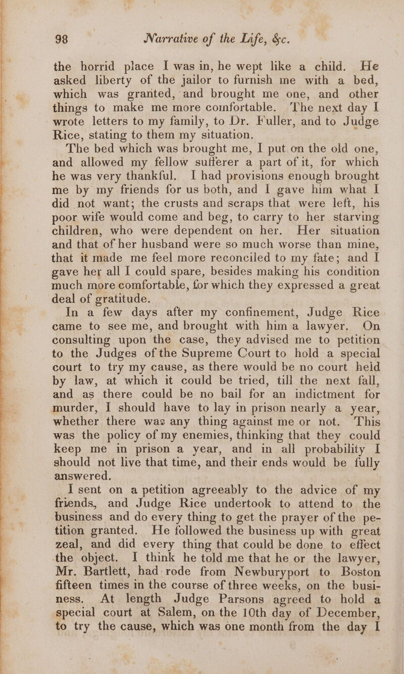 the horrid place I was in, he wept like a child. He asked liberty of the jailor to furnish me with a bed, which was granted, and brought me one, and other things to make me more comfortable. The next day I wrote letters to my family, to Dr. Fuller, and to Judge Rice, stating to them my situation. The bed which was brought me, I put on the old one, and allowed my fellow sufferer a part of it, for which he was very thankful. I had provisions enough brought me by my friends for us both, and I gave him what | did not want; the crusts and scraps that were left, his poor wife would come and beg, to carry to her starving children, who were dependent on her. Her situation and that of her husband were so much worse than mine, that it made me feel more reconciled to my fate; and I gave her all I could spare, besides making his condition much more comfortable, for which they expressed a great deal of gratitude. In a few days after my confinement, Judge Rice. came to see me, and brought with hima lawyer. On consulting upon the case, they advised me to petition to the Judges of the Supreme Court to hold a special court to try my cause, as there would be no court held by law, at which it could be tried, till the next fall, and as there could be no bail for an indictment for murder, J should have to lay in prison nearly a_ year, whether there was any thing against me or not. This was the policy of my enemies, thinking that they could keep me in prison a year, and in all probability I should not live that time, and their ends would be fully answered. | I sent on a petition agreeably to the advice of my friends, and Judge Rice undertook to attend to the ‘business and do every thing to get the prayer of the pe- tition granted. He followed the business up with great zeal, and did every thing that could be done to effect the object. I think he told me that he or the lawyer, Mr. Bartlett, had-rode from Newburyport to Boston fifteen times in the course of three weeks, on the busi- ness. At length Judge Parsons agreed to hold a special court at Salem, on the 10th day of December, to try the cause, which was one month from the day I