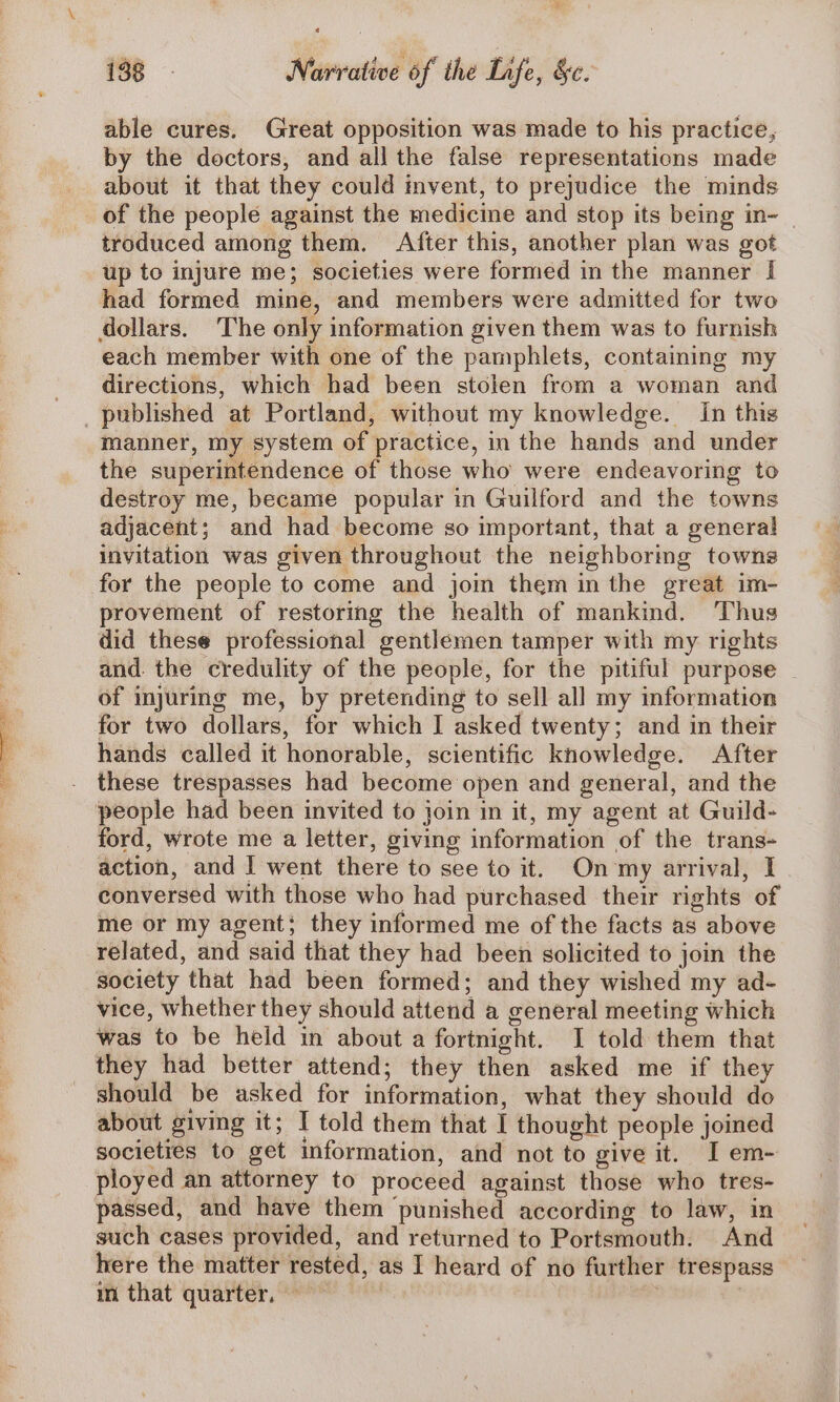 | Se ageOee eee te able cures. Great opposition was made to his practice, by the doctors, and all the false representations made of the people against the medicine and stop its being in~ | troduced among them. After this, another plan was got up to injure me; societies were formed in the manner I had formed mine, and members were admitted for two each member with one of the pamphlets, containing my directions, which had been stolen from a woman and manner, my system of practice, in the hands and under the superintendence of those who were endeavoring to destroy me, became popular in Guilford and the towns adjacent; and had become so important, that a genera! invitation was given throughout the neighboring towns for the people to come and join them in the great im- provement of restoring the health of mankind. Thus did these professional gentlemen tamper with my rights and. the credulity of the people, for the pitiful purpose of injuring me, by pretending to sell all my information for two dollars, for which I asked twenty; and in their hands called it honorable, scientific knowledge. After these trespasses had become open and general, and the people had been invited to join in it, my agent at Guild- ford, wrote me a letter, giving information of the trans- action, and I went there to see to it. On my arrival, I conversed with those who had purchased their rights of me or my agent; they informed me of the facts as above related, and said that they had been solicited to join the society that had been formed; and they wished my ad- vice, whether they should attend a general meeting which was to be held in about a fortnight. I told them that they had better attend; they then asked me if they should be asked for information, what they should do about giving it; I told them that I thought people joined societies to get information, and not to give it. I em- ployed an attorney to proceed against those who tres- passed, and have them punished according to law, in such cases provided, and returned to Portsmouth. And here the matter rested, as I heard of no further trespass in that quarter, — |