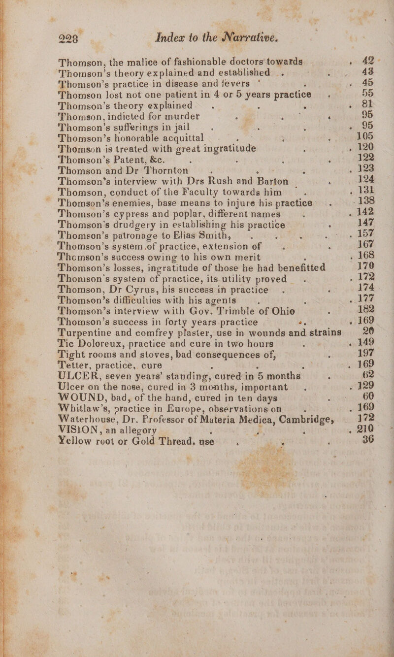 be Thomson, the malice of fashionable doctors towards Thomson’s theory explained and established. ; Thomson’s practice in disease and fevers ‘ Thomson lost not one patient in 4 or 5 years practice Thomson’s theory explained. 5 ‘ Thomson, indicted for murder a seg Thomson’s sufferings in jail Set Thomson’s honorable acquittal see . Thomson is treated with great ingratitude ‘ Thomson’s Patent, &amp;c. é Thomson and Dr Thornton at De Thomson’s interview with Drs Rush and Barton | Thomson, conduct of the Faculty towards him Thomson’s cypress and poplar, different names Thomson's drudgery in establishing his practice Thomson’s patronage to Elias Smith, : Thomson’s system.of practice, extension of —. Thcmson’s success owing to his own merit ; Thomson's system of practice, its utility proved _ Thomson, Dr Cyrus, his success in practice Thomson’s difficuliies with his agents Thomson’s interview with Gov. Trimble of Ohio Thomson’s success in forty years practice +e Tic Doloreux, practice and cure in two hours Tight rooms and stoves, bad consequences of, Tetter, practice, cure ; : : ULCER, seven years’ standing, cured in 5 months Ulcer on the nose, cured in 3 months, important. WOUND, bad, of the hand, cured in ten days Whitlaw’s, practice in Europe, observations on , VISION, an allegory Yellow root or Gold Thread, asec ee ‘