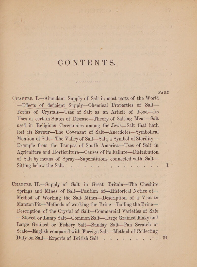 CONTENTS. ee PAGE CHAPTER I.—Abundant Supply of Salt in most parts of the World —Hffects of deficient Supply--Chemical Properties of Salt— Forms of Crystals—Uses of Salt as an Article of Food—its Uses in certain States of Disease—Theory of Salting Meat—Salt used in Religious Ceremonies among the Jews—Salt that hath lost its Savour—The Covenant of Salt—Anecdotes—Symbolical Mention of Salt—The Valley of Salt—Salt, a Symbol of Sterility— Example from the Pampas of South America—Uses of Salt in Agriculture and Horticulture—Causes of its Failure—Distribution of Salt by means of Spray—Superstitions connected with Salt— MMURUMCLOWT GLE OAL. ss ae ee ahh as, 6. os, si iccoly allen a CuapTer II.—Supply of Salt in Great Britain—The Cheshire Springs and Mines of Salt—Position of—Historical Notice of— Method of Working the Salt Mines—Description of a Visit to Marston Pit—Methods of working the Brine—Boiling the Brine— Description of the Crystal of Salt—Commercial Varieties of Salt —Stoved or Lump Salt—Common Salt—Large Grained Flaky and Large Grained or Fishery Salt—Sunday Salt—Pan Scratch or Scale—English compared with Foreign Salt—Method of ee