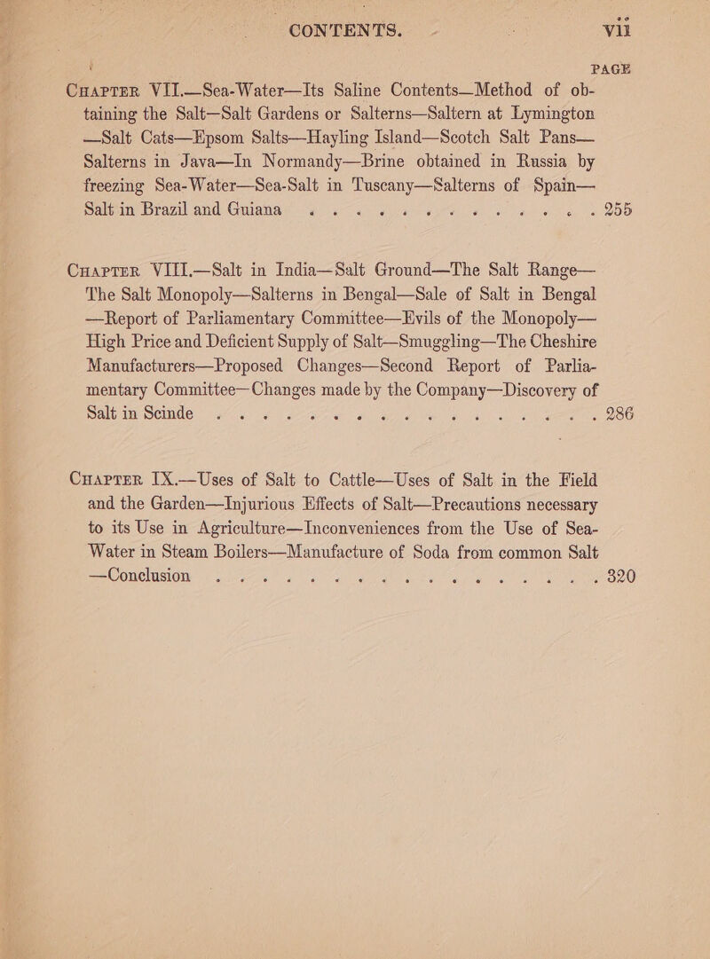 ‘ PAGE CuapteR VII.—Sea-Water—Its Saline Contents—Method of ob- taining the Salt—Salt Gardens or Salterns—Saltern at Lymington —Salt Cats—EHpsom Salts—Hayling Island—Scotch Salt Pans— Salterns in Java—In Normandy—Brine obtaimed in Russia by freezing Sea-Water—Sea-Salt in Tuscany—Salterns of Spain— Salt in Brazil and Guiana ew Or or e Cuaprter VITI.—Salt in India—Salt Ground—The Salt Range— The Salt Monopoly—Salterns in Bengal—Sale of Salt in Bengal —Report of Parliamentary Committee—Evils of the Monopoly— High Price and Deficient Supply of Salt—Smuggling—The Cheshire Manufacturers—Proposed Changes—Second Report of Parlia- mentary Committee—Changes made by the Company—Discovery of Salt in Scinde 2 We eae) OBL as al) oa eee tee Carter IX.—Uses of Salt to Cattle—Uses of Salt in the Field and the Garden—Injurious Effects of Salt—Precautions necessary to its Use in Agriculture—Inconveniences from the Use of Sea- Water in Steam Boilers—Manufacture of Soda from common Salt eee ONC MSL! elgg is a lial Mle in mei yl game ee Oe °