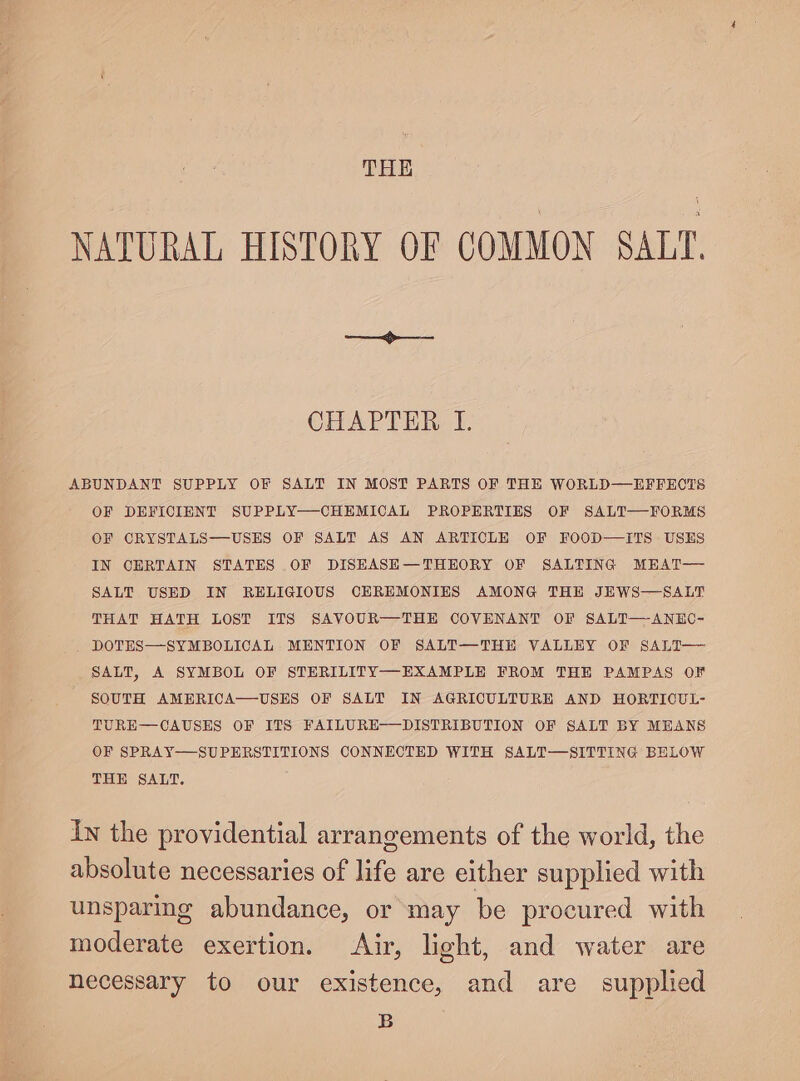 THE NATURAL HISTORY OF COMMON SALT. CHAPTER I. OF DEFICIENT SUPPLY—CHEMICAL PROPERTIES OF SALT—FORMS OF ORYSTALS—USES OF SALT AS AN ARTICLE OF FOOD—ITS USES IN CERTAIN STATES OF DISHASH—THHORY OF SALTING MEAT— SALT USED IN RELIGIOUS CEREMONIES AMONG THE JEWS—SALT THAT HATH LOST ITS SAVOUR—THE COVENANT OF SALT—ANEO- DOTES—SYMBOLICAL MENTION OF SALT—THH VALLEY OF SALT— SALT, A SYMBOL OF STERILITY—-EXAMPLE FROM THE PAMPAS OF SOUTH AMERICA—-USES OF SALT IN AGRICULTURE AND HORTICUL- TURE—CAUSES OF ITS FAILURE——DISTRIBUTION OF SALT BY MEANS OF SPRAY—SUPERSTITIONS CONNECTED WITH SALT—SITTING BELOW THE SALT. In the providential arrangements of the world, the absolute necessaries of life are either supplied with unsparing abundance, or may be procured with moderate exertion. Air, light, and water are necessary to our existence, and are supplied B