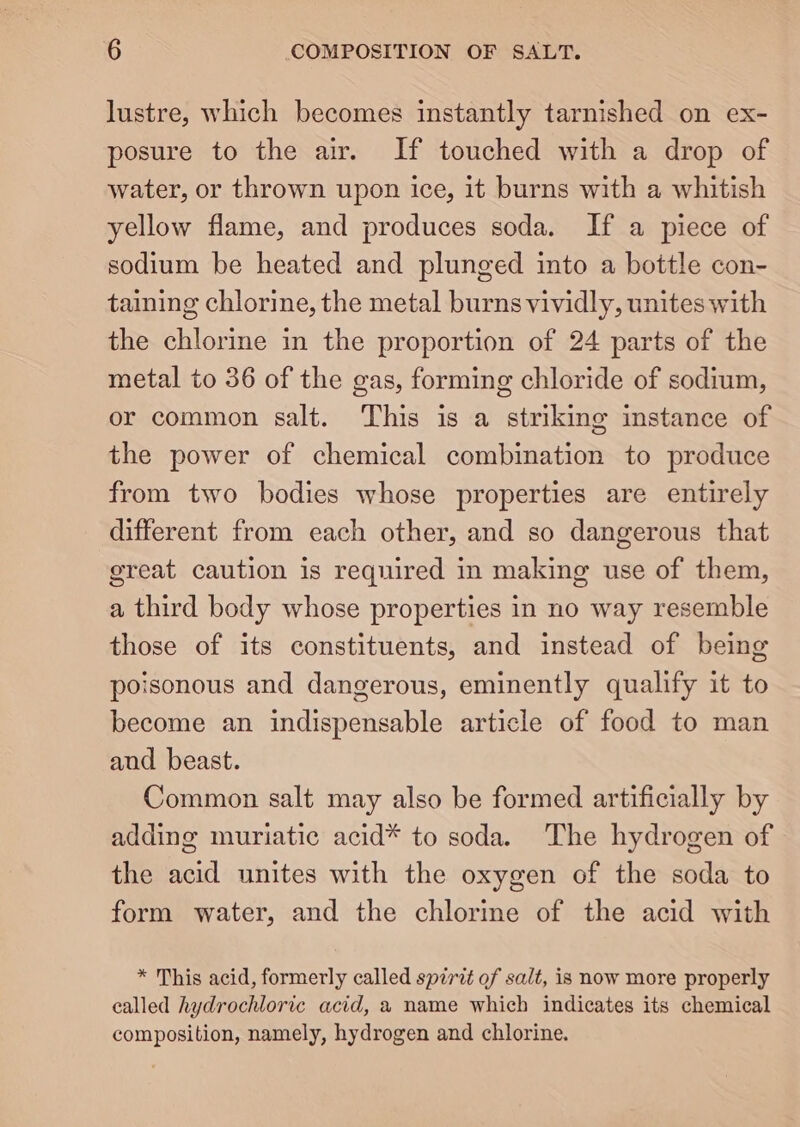 lustre, which becomes instantly tarnished on ex- posure to the air. If touched with a drop of water, or thrown upon ice, it burns with a whitish yellow flame, and produces soda. If a piece of sodium be heated and plunged into a bottle con- taining chlorine, the metal burns vividly, unites with the chlorine in the proportion of 24 parts of the metal to 36 of the gas, forming chloride of sodium, or common salt. This is a striking instance of the power of chemical combination to produce from two bodies whose properties are entirely different from each other, and so dangerous that ereat caution is required in making use of them, a third body whose properties in no way resemble those of its constituents, and instead of being poisonous and dangerous, eminently qualify it to become an indispensable article of food to man and beast. Common salt may also be formed artificially by adding muriatic acid* to soda. The hydrogen of the acid unites with the oxygen of the soda to form water, and the chlorine of the acid with * This acid, formerly called spirit of salt, is now more properly called hydrochloric acid, a name which indicates its chemical composition, namely, hydrogen and chlorine.