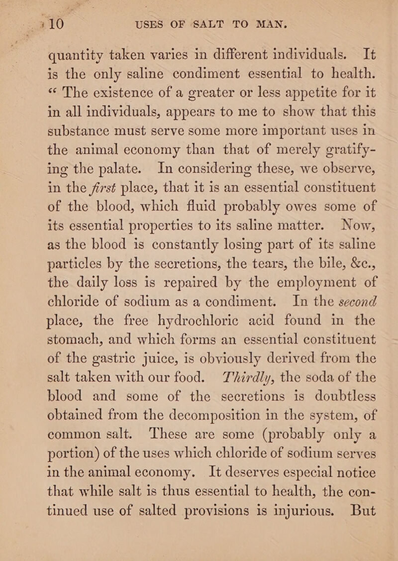eG USES OF SALT TO MAN. quantity taken varies in different individuals. It is the only saline condiment essential to health. «‘ The existence of a greater or less appetite for it in all individuals, appears to me to show that this substance must serve some more important uses in the animal economy than that of merely gratify- ing the palate. In considering these, we observe, in the first place, that it is an essential constituent of the blood, which fluid probably owes some of its essential properties to its saline matter. Now, as the blood is constantly losing part of its saline particles by the secretions, the tears, the bile, &amp;c., the daily loss is repaired by the employment of chloride of sodium as a condiment. In the second place, the free hydrochloric acid found in the stomach, and which forms an essential constituent of the gastric juice, is obviously derived from the salt taken with our food. Thirdly, the soda of the blood and some of the secretions is doubtless obtained from the decomposition in the system, of common salt. ‘These are some (probably only a portion) of the uses which chloride of sodium serves in the animal economy. It deserves especial notice that while salt is thus essential to health, the con- tinued use of salted provisions is injurious. But