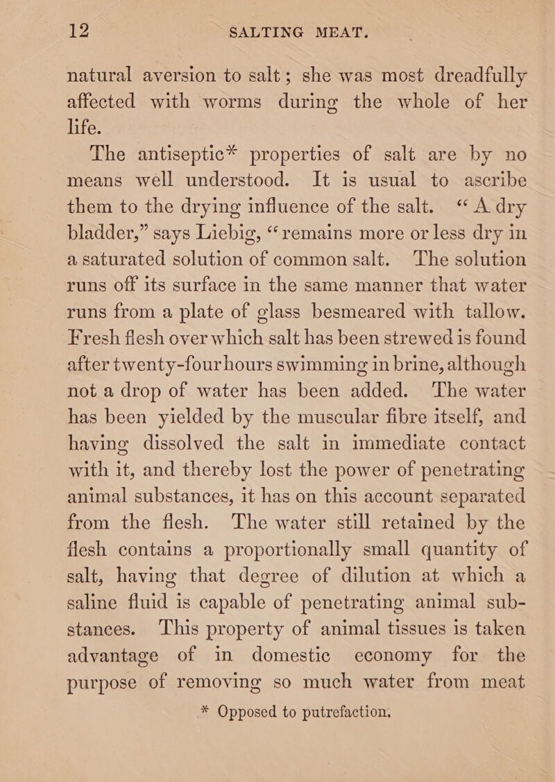 LZ SALTING MEAT. natural aversion to salt; she was most dreadfully affected with worms during the whole of her life. The antiseptic* properties of salt are by no means well understood. It is usual to ascribe them to the drying influence of the salt. “ A dry bladder,” says Liebig, ‘remains more or less dry in a saturated solution of common salt. The solution runs off its surface in the same manner that water runs from a plate of glass besmeared with tallow. Fresh flesh over which salt has been strewed is found after twenty-four hours swimming in brine, although not a drop of water has been added. The water has been yielded by the muscular fibre itself, and having dissolved the salt in immediate contact with it, and thereby lost the power of penetrating animal substances, it has on this account separated from the flesh. The water still retained by the flesh contains a proportionally small quantity of salt, having that degree of dilution at which a saline fluid is capable of penetrating animal sub- stances. ‘This property of animal tissues is taken advantage of in domestic economy for the purpose of removing so much water from meat * Opposed to putrefaction.