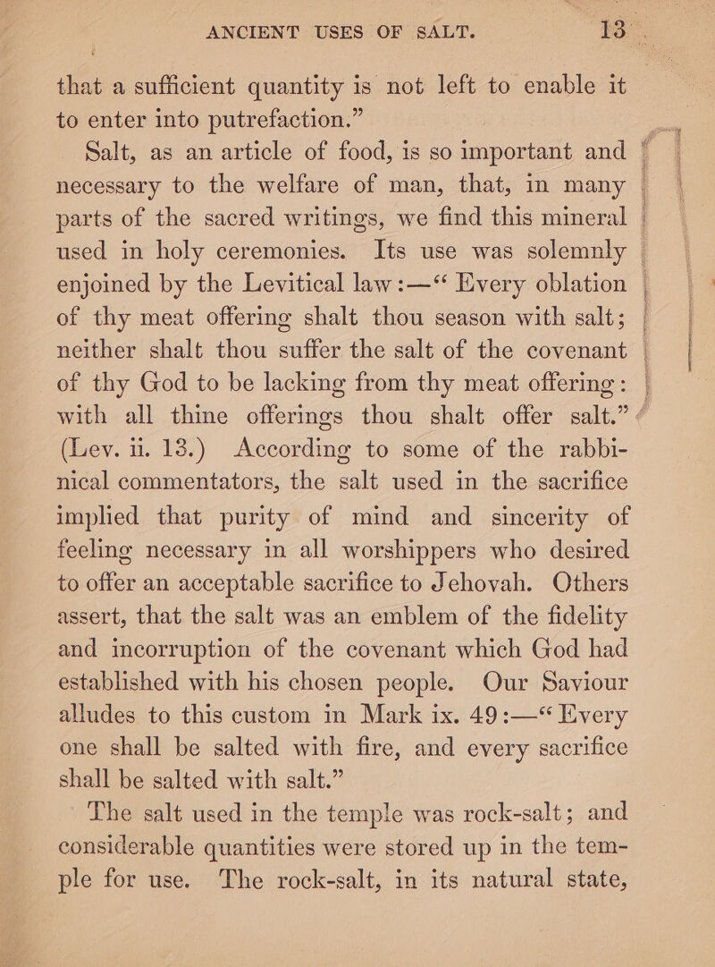 parts of the sacred writings, we find this mineral Se er eee of thy meat offering shalt thou season with salt; neither shalt thou suffer the salt of the covenant of thy God to be lacking from thy meat offering : (Lev. 1. 13.) According to some of the rabbi- nical commentators, the salt used in the sacrifice implied that purity of mind and sincerity of feeling necessary in all worshippers who desired to offer an acceptable sacrifice to Jehovah. Others assert, that the salt was an emblem of the fidelity and incorruption of the covenant which God had established with his chosen people. Our Saviour alludes to this custom in Mark ix. 49:—‘“ Every one shall be salted with fire, and every sacrifice shall be salted with salt.” Lhe salt used in the temple was rock-salt ; and considerable quantities were stored up in the tem- ple for use. The rock-salt, in its natural state,