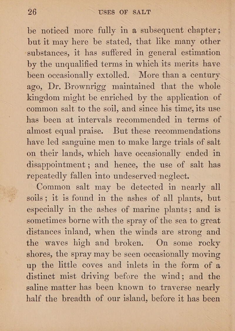 be noticed more fully in a subsequent chapter ; but it may here be stated, that like many other ‘substances, it has suffered in general estimation by the unqualified terms in which its merits have been occasionally extolled. More than a century ago, Dr. Brownrigg maintained that the whole kingdom might be enriched by the application of common salt to the soil, and since his time, its use has been at intervals recommended in terms of almost equal praise. But these recommendations have led sanguine men to make large trials of salt on their lands, which have occasionally ended in disappointment ; and hence, the use of salt has repeatedly fallen into undeserved neglect. Common salt may be detected in nearly all soils; it is found in the ashes of all plants, but especially in the ashes of marine plants; and is sometimes borne with the spray of the sea to great distances inland, when the winds are strong and the waves high and broken. On some rocky shores, the spray may be seen occasionally moving up the little coves and inlets in the form of a distinct mist driving before the wind; and the saline matter has been known to traverse nearly half the breadth of our island, before it has been