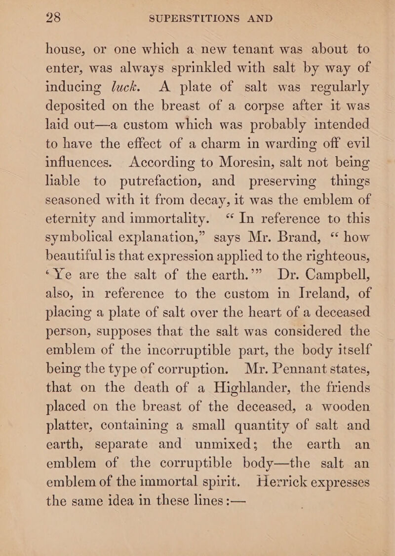 house, or one which a new tenant was about to enter, was always sprinkled with salt by way of inducing luck. &lt;A plate of salt was regularly deposited on the breast of a corpse after it was laid out—a custom which was probably intended to have the effect of a charm in warding off evil influences. According to Moresin, salt not being liable to putrefaction, and preserving things seasoned with it from decay, it was the emblem of eternity and immortality. ‘ In reference to this symbolical explanation,” says Mr. Brand, ‘ how beautiful is that expression applied to the righteous, “Ye are the salt of the earth.’” Dr. Campbell, also, in reference to the custom in Ireland, of placing a plate of salt over the heart of a deceased person, supposes that the salt was considered the emblem of the incorruptible part, the body itself being the type of corruption. Mr. Pennant states, that on the death of a Highlander, the friends placed on the breast of the deceased, a wooden platter, containing a small quantity of salt and earth, separate and unmixed; the earth an emblem of the corruptible body—the salt an emblem of the immortal spirit. Herrick expresses the same idea in these lines :—