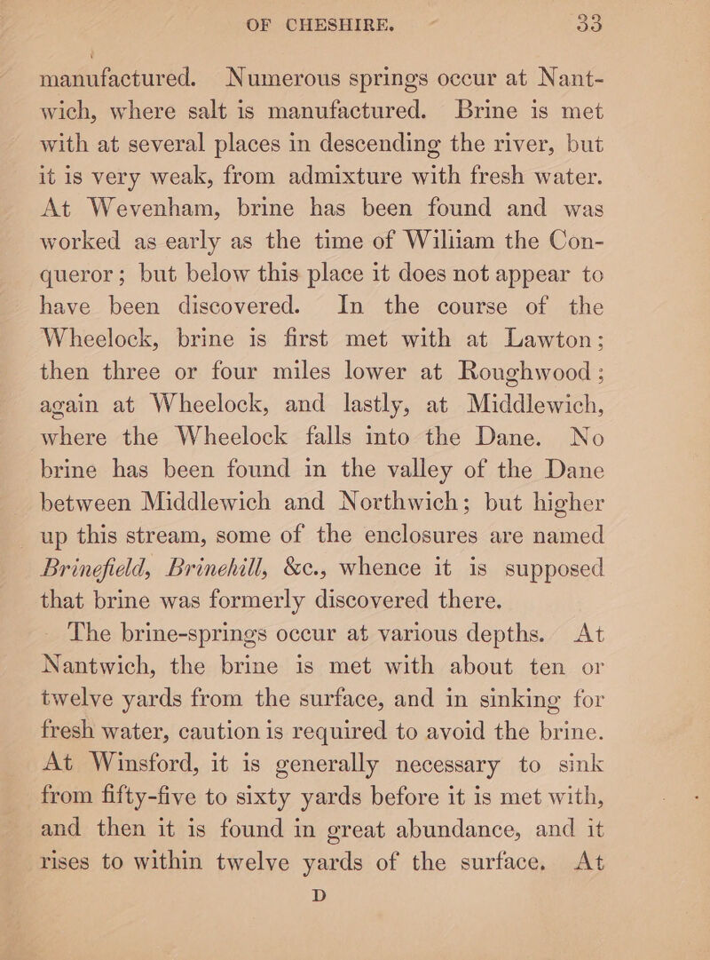 manufactured. Numerous springs occur at Nant- wich, where salt is manufactured. Brine is met with at several places in descending the river, but it is very weak, from admixture with fresh water. At Wevenham, brine has been found and was worked as early as the time of Wiliiam the Con- queror; but below this place it does not appear to have been discovered. In the course of the Wheelock, brine is first met with at Lawton; then three or four miles lower at Roughwood ; again at Wheelock, and lastly, at Middlewich, where the Wheelock falls into the Dane. No brine has been found in the valley of the Dane between Middlewich and Northwich; but higher up this stream, some of the enclosures are named Brinefield, Brinehill, &amp;c., whence it is supposed that brine was formerly discovered there. The brine-springs occur at various depths. At Nantwich, the brine is met with about ten or twelve yards from the surface, and in sinking for fresh water, caution is required to avoid the brine. At Winsford, it is generally necessary to sink from fifty-five to sixty yards before it is met with, and then it is found in great abundance, and it rises to within twelve yards of the surface. At D