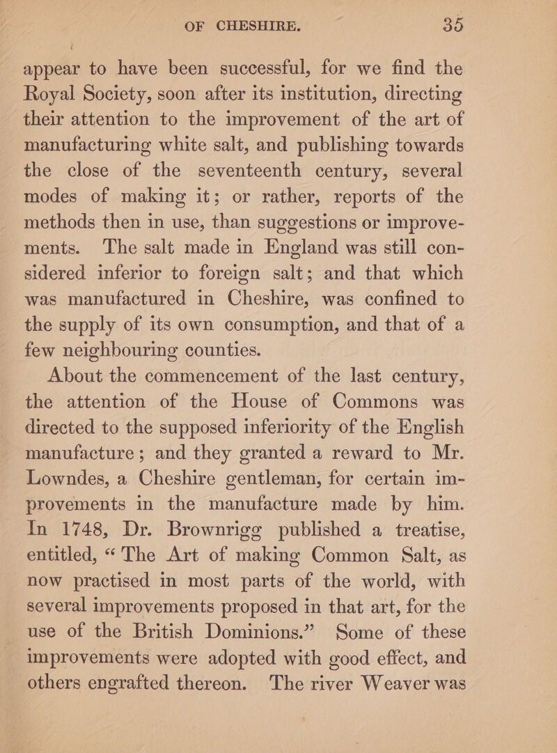 appear to have been successful, for we find the Royal Society, soon after its institution, directing their attention to the improvement of the art of manufacturing white salt, and publishing towards the close of the seventeenth century, several modes of making it; or rather, reports of the methods then in use, than suggestions or improve- ments. The salt made in England was still con- sidered inferior to foreign salt; and that which was manufactured in Cheshire, was confined to the supply of its own consumption, and that of a few neighbouring counties. About the commencement of the last century, the attention of the House of Commons was directed to the supposed inferiority of the English manufacture ; and they granted a reward to Mr. Lowndes, a Cheshire gentleman, for certain im- provements in the manufacture made by him. In 1748, Dr. Brownrigeg published a treatise, entitled, “ The Art of making Common Salt, as now practised in most parts of the world, with several improvements proposed in that art, for the use of the British Dominions.” Some of these _ improvements were adopted with good effect, and others engrafted thereon. The river Weaver was