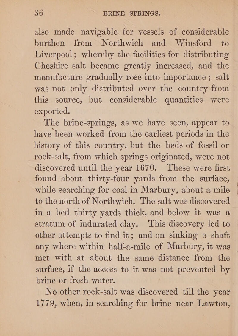 also made navigable for vessels of considerable burthen from Northwich and Winsford to Liverpool; whereby the facilities for distributing Cheshire salt became greatly increased, and the manufacture gradually rose into importance ; salt was not only distributed over the country from this source, but considerable quantities were exported. The brine-springs, as we have seen, appear to have been worked from the earliest periods in the history of this country, but the beds of fossil or rock-salt, from which springs originated, were not discovered until the year 1670. ‘These were first, found about thirty-four yards from the surface, while searching for coal in Marbury, about a mile to the north of Northwich. The salt was discovered in a bed thirty yards thick, and below it was a stratum of indurated clay. ‘This discovery led to other attempts to find it; and on sinking a shaft any where within half-a-mile of Marbury, it was met with at about the same distance from the | surface, if the access to it was not prevented by brine or fresh water. No other rock-salt was discovered till the year 1779, when, in searching for brine near Lawton,