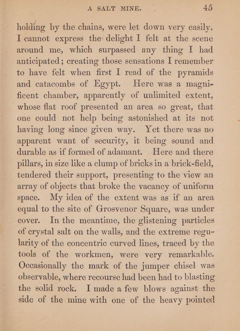 holding by the.chains, were let down very easily. I cannot express the: delight I felt at the scene around me, which surpassed any thing I had anticipated; creating those sensations I remember to have felt when first I read of the pyramids and catacombs of Egypt. Here was a magni- ficent chamber, apparently of unlimited extent, whose flat roof presented an area so great, that one could not help being astonished at its not having long since given way. Yet there was no apparent want of security, it being sound and durable as if formed of adamant. Here and there pillars, in size like a clump of bricks in a brick-field, tendered their support, presenting to the view an array of objects that broke the vacancy of uniform space. My idea of the extent was as if an area equal to the site of Grosvenor Square, was under cover. Inthe meantime, the glistening particles of crystal salt on the walls, and the extreme regu- larity of the concentric curved lines, traced by the tools of the workmen, were very remarkable. Occasionally the mark of the jumper chisel was observable, where recourse had been had to blasting the solid rock. I made a few blows against the side of the mine with one of the heavy pointed