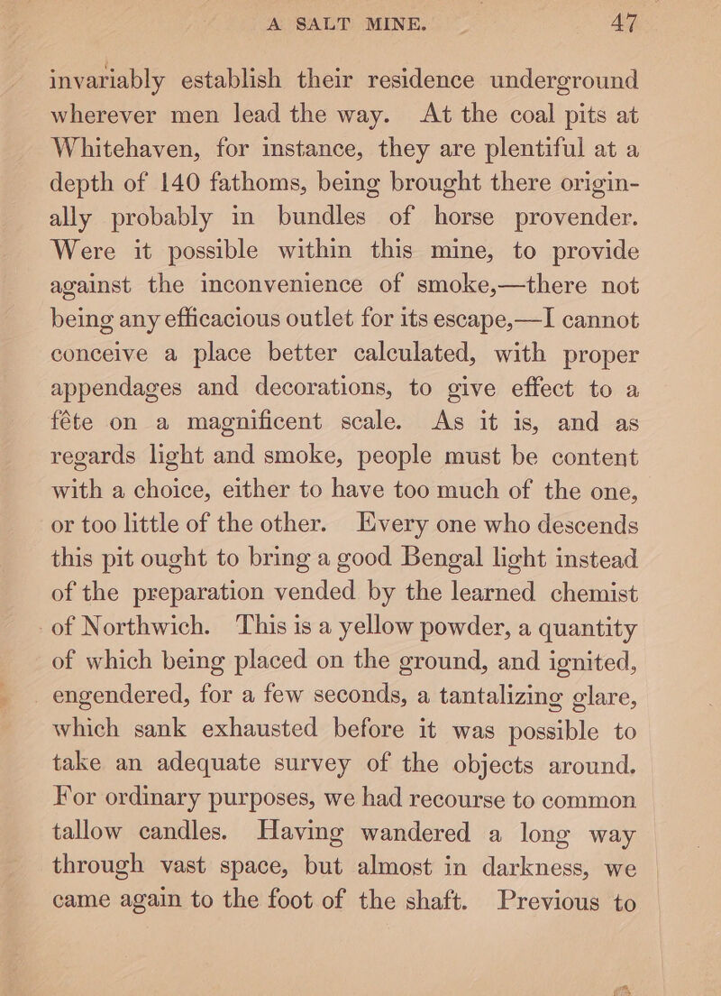 invariably establish their residence underground wherever men lead the way. At the coal pits at Whitehaven, for instance, they are plentiful at a depth of 140 fathoms, being brought there origin- ally probably in bundles of horse provender. Were it possible within this mine, to provide against the inconvenience of smoke,—there not being any efficacious outlet for its escape,—I cannot conceive a place better calculated, with proper appendages and decorations, to give effect to a féte on a magnificent scale. As it is, and as regards light and smoke, people must be content with a choice, either to have too much of the one, or too little of the other. Every one who descends this pit ought to bring a good Bengal light instead of the preparation vended by the learned chemist of Northwich. This is a yellow powder, a quantity of which being placed on the ground, and ignited, engendered, for a few seconds, a tantalizing glare, which sank exhausted before it was possible to take an adequate survey of the objects around. For ordinary purposes, we had recourse to common tallow candles. Having wandered a long way through vast space, but almost in darkness, we | came again to the foot of the shaft. Previous to —