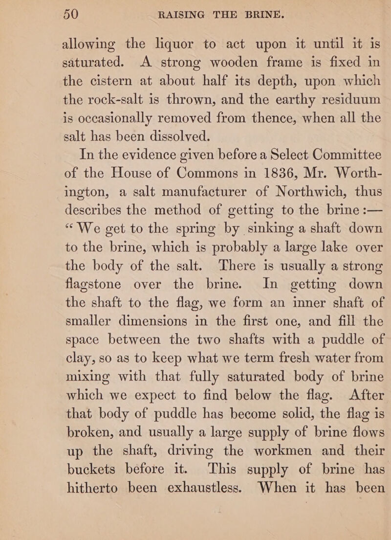 allowing the liquor to act upon it until it is saturated. A strong wooden frame is fixed in the cistern at about half its depth, upon which the rock-salt 1s thrown, and the earthy residuum is occasionally removed from thence, when all the salt has been dissolved. In the evidence given before a Select Committee of the House of Commons in 1836, Mr. Worth- ington, a salt manufacturer of Northwich, thus describes the method of getting to the brine :— «We get to the spring by sinking a shaft down to the brine, which is probably a large lake over the body of the salt. There is usually a strong flagstone over the brine. In getting down the shaft to the flag, we form an inner shaft of smaller dimensions in the first one, and fill the space between the two shafts with a puddle of clay, so as to keep what we term fresh water from mixing with that fully saturated body of brine which we expect to find below the flag. After that body of puddle has become solid, the flag is broken, and usually a large supply of brine flows up the shaft, driving the workmen and their buckets before it. This supply of brine has hitherto been exhaustless. When it has been