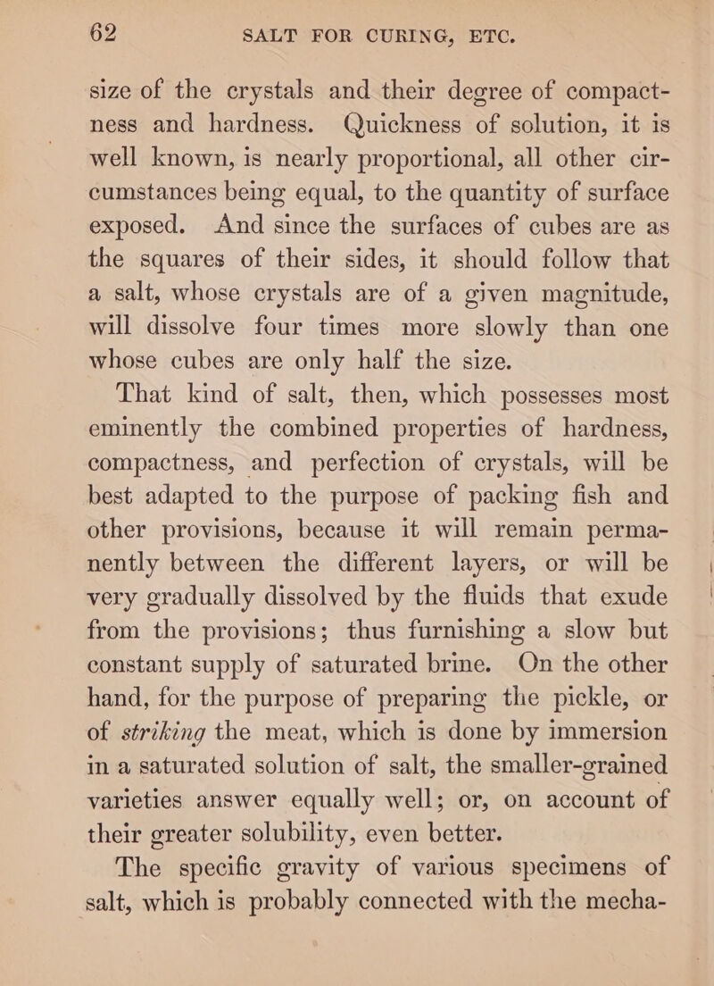 size of the crystals and their degree of compact- ness and hardness. Quickness of solution, it is well known, is nearly proportional, all other cir- cumstances being equal, to the quantity of surface exposed. And since the surfaces of cubes are as the squares of their sides, it should follow that a salt, whose crystals are of a given magnitude, will dissolve four times more slowly than one whose cubes are only half the size. That kind of salt, then, which possesses most eminently the combined properties of hardness, compactness, and perfection of crystals, will be best adapted to the purpose of packing fish and other provisions, because it will remain perma- nently between the different layers, or will be very gradually dissolved by the fluids that exude from the provisions; thus furnishing a slow but constant supply of saturated brine. On the other hand, for the purpose of preparing the pickle, or of striking the meat, which is done by immersion in a saturated solution of salt, the smaller-grained varieties answer equally well; or, on account of their greater solubility, even better. The specific gravity of various specimens of salt, which is probably connected with the mecha-