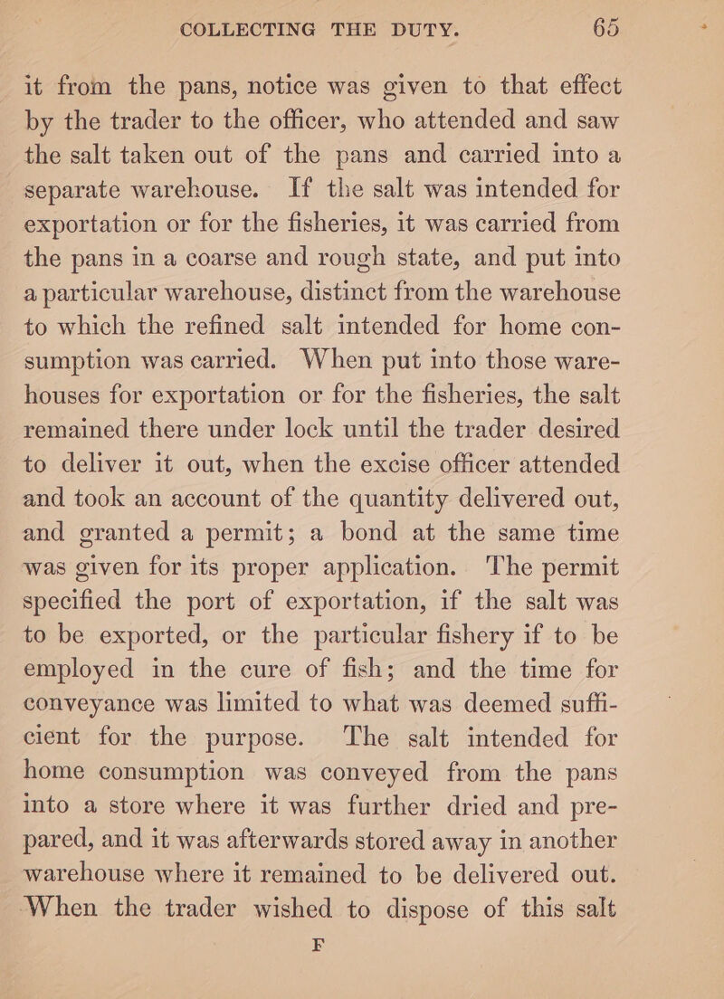 it from the pans, notice was given to that effect by the trader to the officer, who attended and saw the salt taken out of the pans and carried into a separate warehouse. If the salt was intended for exportation or for the fisheries, it was carried from the pans in a coarse and rough state, and put into a particular warehouse, distinct from the warehouse to which the refined salt intended for home con- sumption was carried. When put into those ware- houses for exportation or for the fisheries, the salt remained there under lock until the trader desired to deliver it out, when the excise officer attended and took an account of the quantity delivered out, and granted a permit; a bond at the same time was given for its proper application. The permit specified the port of exportation, if the salt was to be exported, or the particular fishery if to be employed in the cure of fish; and the time for conveyance was limited to what was deemed suffi- cient for the purpose. The salt intended for home consumption was conveyed from the pans into a store where it was further dried and pre- pared, and it was afterwards stored away in another warehouse where it remained to be delivered out. When the trader wished to dispose of this salt F