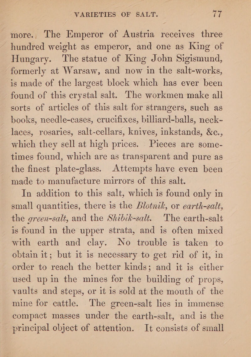 VARIETIES OF SALT. TE more., The Emperor of Austria receives three hundred weight as emperor, and one as King of Hungary. The statue of King John Sigismund, formerly at Warsaw, and now in the salt-works, is made of the largest block which has ever been found of this crystal salt. The workmen make all sorts of articles of this salt for strangers, such as books, needle-cases, crucifixes, billiard-balls, neck- laces, rosaries, salt-cellars, knives, inkstands, &c., which they sell at high prices. Pieces are some- times found, which are as transparent and pure as the finest plate-glass. Attempts have even been made to manufacture mirrors of this salt. In addition to this salt, which is found only in small quantities, there is the Blotnih, or earth-salt, the green-salt, and the Shibik-salt. The earth-salt is found in the upper strata, and is often mixed with earth and clay. No trouble is taken to obtain it; but it is necessary to get rid of it, in order to reach the better kinds; and it is either used up in the mines for the building of props, vaults and steps, or it is sold at the mouth of the mine for cattle. The green-salt lies in immense compact masses under the earth-salt, and is the principal object of attention. It consists of small