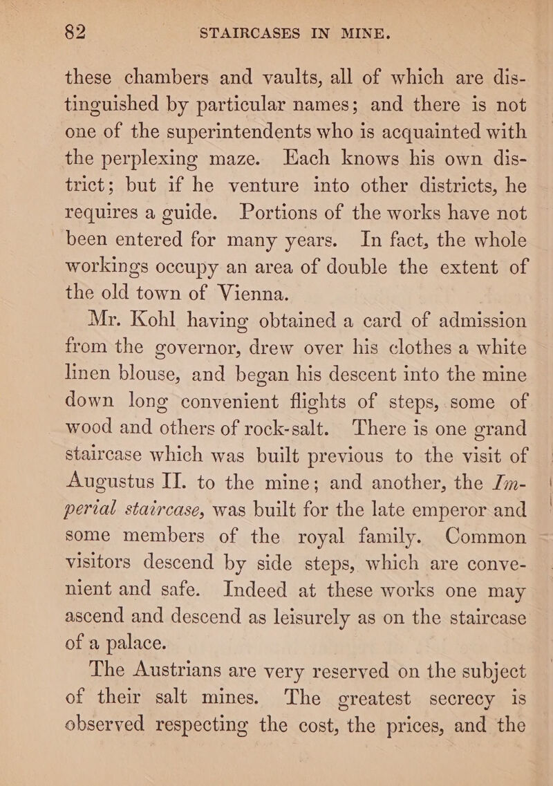these chambers and vaults, all of which are dis- tinguished by particular names; and there is not one of the superintendents who is acquainted with the perplexing maze. Hach knows his own dis- trict; but if he venture into other districts, he requires a guide. Portions of the works have not been entered for many years. In fact, the whole workings occupy an area of double the extent of the old town of Vienna. Mr. Kohl having obtained a card of admission from the governor, drew over his clothes a white linen blouse, and began his descent into the mine down long convenient flights of steps, some of wood and others of rock-salt. There is one grand staircase which was built previous to the visit of Augustus IT. to the mine; and another, the Jm- perial staircase, was built for the late emperor and some members of the royal family. Common visitors descend by side steps, which are conve- nient and safe. Indeed at these works one may ascend and descend as leisurely as on the staircase of a palace. The Austrians are very reserved on the subject of their salt mines. The greatest secrecy is observed respecting the cost, the prices, and the