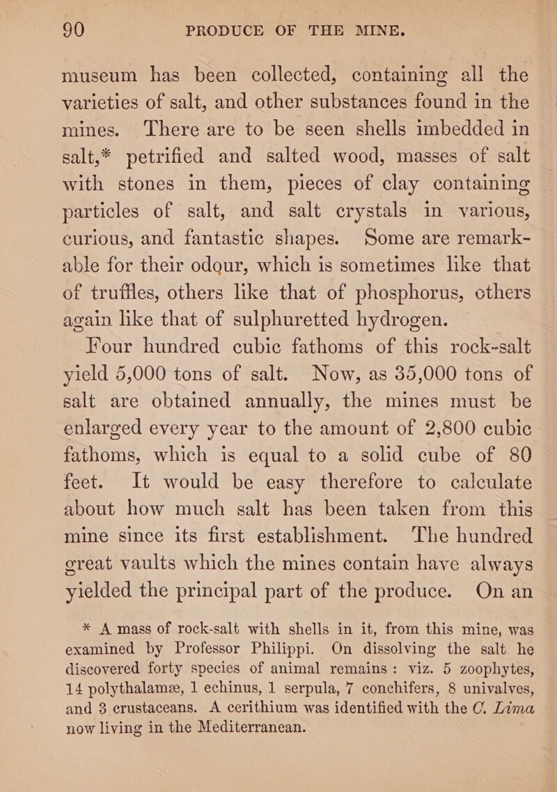 museum has been collected, containing all the varieties of salt, and other substances found in the mines. There are to be seen shells imbedded in salt,* petrified and salted wood, masses of salt with stones in them, pieces of clay containing particles of salt, and salt crystals in various, curious, and fantastic shapes. Some are remark- able for their odour, which is sometimes like that of truffles, others like that of phosphorus, others again like that of sulphuretted hydrogen. Four hundred cubic fathoms of this rock-salt yield 5,000 tons of salt. Now, as 35,000 tons of salt are obtained annually, the mines must be enlarged every year to the amount of 2,800 cubic fathoms, which is equal to a solid cube of 80 feet. It would be easy therefore to calculate about how much salt has been taken from this mine since its first establishment. The hundred great vaults which the mines contain have always yielded the principal part of the produce. On an * A mass of rock-salt with shells in it, from this mine, was examined by Professor Philippi. On dissolving the salt he discovered forty species of animal remains: viz. 5 zoophytes, 14 polythalame, 1 echinus, 1 serpula, 7 conchifers, 8 univalves, and 3 crustaceans. A cerithium was identified with the OC. Lima now living in the Mediterranean.