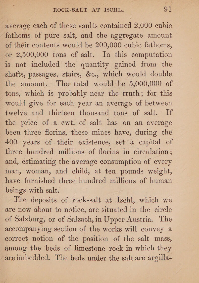ROCK-SALT AT ISCHL. 9] average each of these vaults contained 2,000 cubic fathoms of pure salt, and the aggregate amount of théir contents would be 200,000 cubic fathoms, or 2,500,000 tons of salt. In this computation is not included the quantity gained from the shafts, passages, stairs, &amp;c., which would double the amount. The total would be 5,000,000 of tons, which is probably near the truth; for this would give for each year an average of between twelve and thirteen thousand tons of salt. If the price of a cwt. of salt has on an average been three florins, these mines have, during the 400 years of their existence, set a capital of three hundred millions of florins in circulation ; and, estimating the average consumption of every man, woman, and child, at ten pounds weight, have furnished three hundred millions of human beings with salt. The deposits of rock-salt at Ischl, which we are now about to notice, are situated in the circle of Salzburg, or of Salzach, in Upper Austria. The accompanying section of the works will convey a correct notion of the position of the salt mass, among the beds of limestone rock in which they are imbedded. The beds under the salt are argilla-