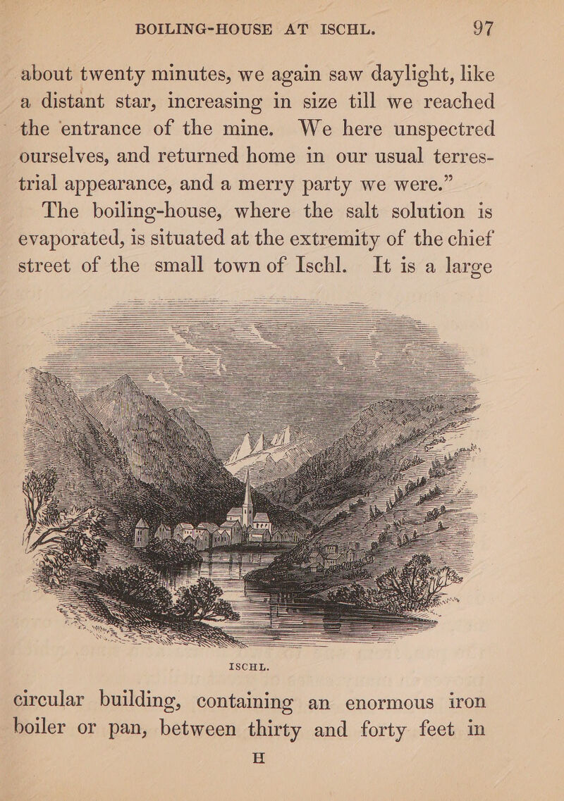 about twenty minutes, we again saw daylight, like a distant star, increasing in size till we reached the entrance of the mine. We here unspectred ourselves, and returned home in our usual terres- trial appearance, and a merry party we were.” The boiling-house, where the salt solution is evaporated, is situated at the extremity of the chief street of the small town of Ischl. It is a large circular building, containing an enormous iron boiler or pan, between thirty and forty feet in E