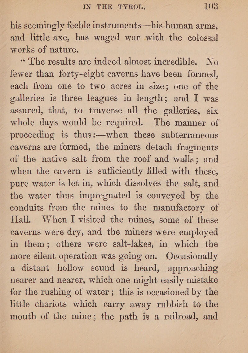 his seemingly feeble instruments—his human arms, and little axe, has waged war with the colossal works of nature. “The results are indeed almost incredible. No fewer than forty-eight caverns have been formed, each from one to two acres in size; one of the galleries is three leagues in length; and I was assured, that, to traverse all the galleries, six whole days would be required. The manner of proceeding is thus:—when these subterraneous caverns are formed, the miners detach fragments of the native salt from the roof and walls; and when the cavern is sufiiciently filled with these, pure water is let in, which dissolves the salt, and the water thus impregnated is conveyed by the conduits from the mines to the manufactory of Hall. When I visited the mines, some of these caverns were dry, and the miners were employed in them; others were salt-lakes, in which the more silent operation was going on. Occasionally a distant hollow sound is heard, approaching nearer and nearer, which one might easily mistake for the rushing of water; this is occasioned by the little chariots which carry away rubbish to the mouth of the mine; the path is a railroad, and