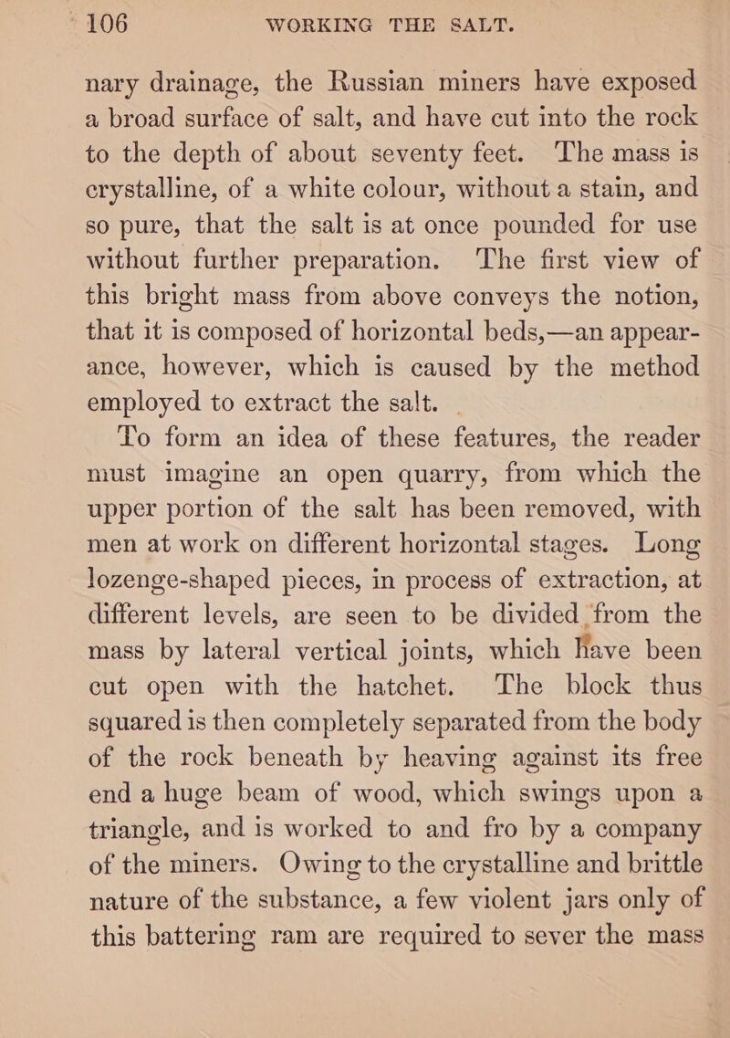 nary drainage, the Russian miners have exposed a broad surface of salt, and have cut into the rock to the depth of about seventy feet. The mass is crystalline, of a white colour, without a stain, and so pure, that the salt is at once pounded for use without further preparation. The first view of this bright mass from above conveys the notion, that it is composed of horizontal beds,—an appear- ance, however, which is caused by the method employed to extract the salt. — To form an idea of these features, the reader must imagine an open quarry, from which the upper portion of the salt has been removed, with men at work on different horizontal stages. Long lozenge-shaped pieces, in process of extraction, at different levels, are seen to be divided from the mass by lateral vertical joints, which have been cut open with the hatchet. The block thus squared is then completely separated from the body of the rock beneath by heaving against its free end a huge beam of wood, which swings upon a triangle, and is worked to and fro by a company of the miners. Owing to the crystalline and brittle nature of the substance, a few violent jars only of this battering ram are required to sever the mass