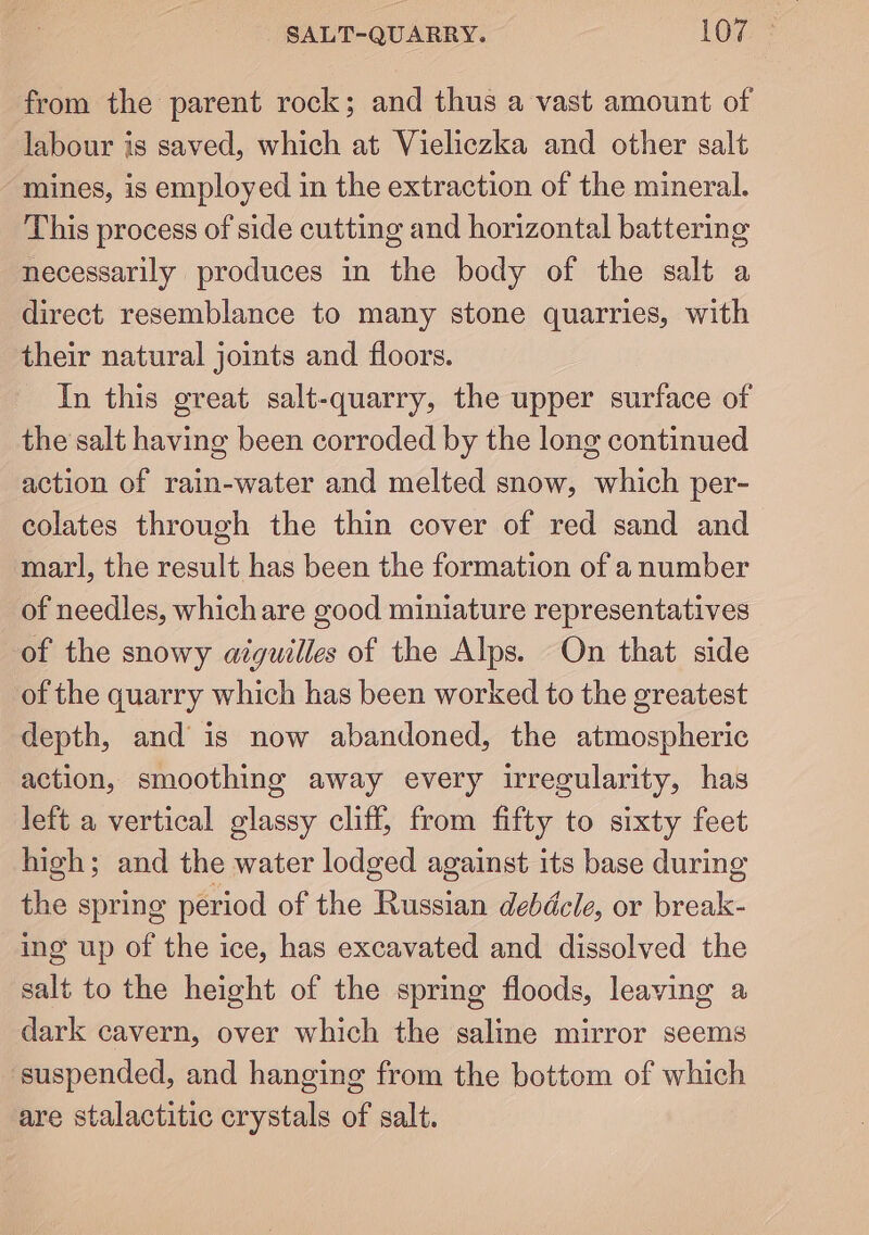 SALT-QUARRY. 107: from the parent rock; and thus a vast amount of labour is saved, which at Vieliczka and other salt mines, is employed in the extraction of the mineral. This process of side cutting and horizontal battering necessarily produces in the body of the salt a direct resemblance to many stone quarries, with their natural joints and floors. In this great salt-quarry, the upper surface of the salt having been corroded by the long continued action of rain-water and melted snow, which per- colates through the thin cover of red sand and marl, the result has been the formation of a number of needles, which are good miniature representatives of the snowy azguilles of the Alps. On that side of the quarry which has been worked to the greatest depth, and is now abandoned, the atmospheric action, smoothing away every irregularity, has left a vertical glassy cliff, from fifty to sixty feet high; and the water lodged against its base during the spring period of the Russian debdcle, or break- ing up of the ice, has excavated and dissolved the salt to the height of the spring floods, leaving a dark cavern, over which the saline mirror seems suspended, and hanging from the bottom of which are stalactitic crystals of salt.