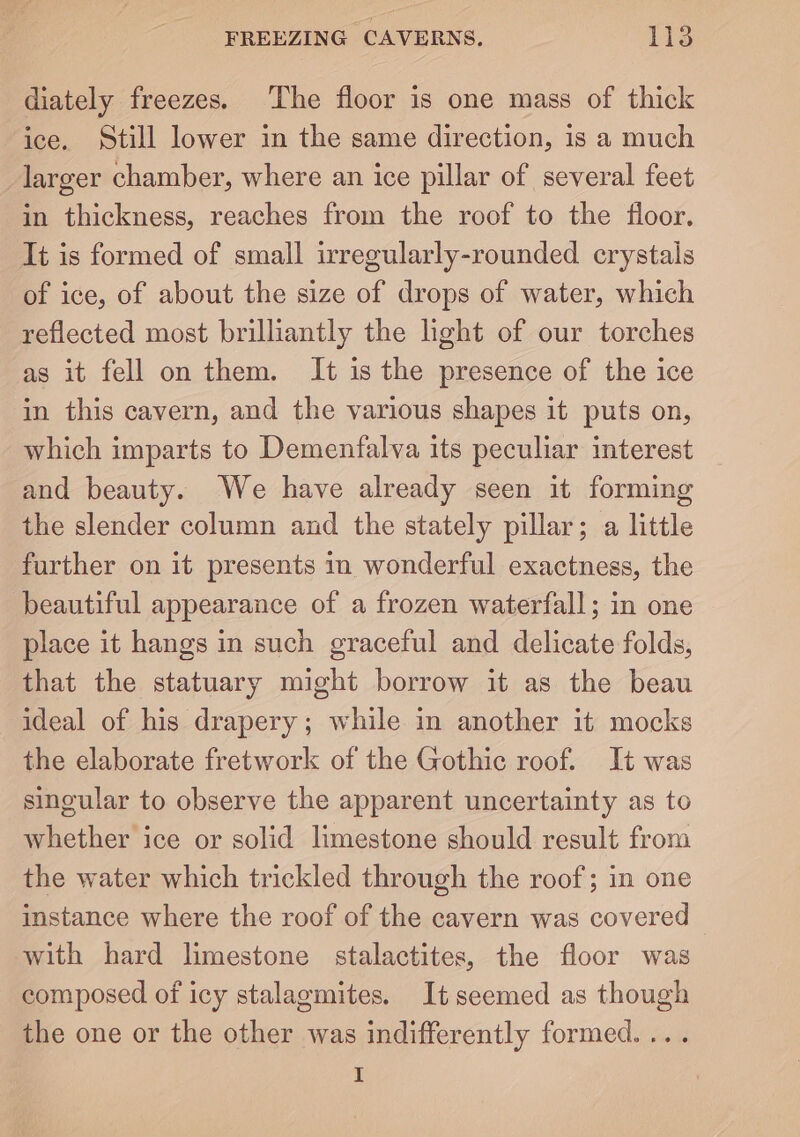 diately freezes. The floor is one mass of thick ice. Still lower in the same direction, is a much larger chamber, where an ice pillar of several feet in thickness, reaches from the roof to the floor. It is formed of small irregularly-rounded crystals of ice, of about the size of drops of water, which reflected most brilliantly the light of our torches as it fell on them. It is the presence of the ice in this cavern, and the various shapes it puts on, which imparts to Demenfalva its peculiar interest and beauty. We have already seen it forming the slender column and the stately pillar; a little further on it presents in wonderful exactness, the beautiful appearance of a frozen waterfall; in one place it hangs in such graceful and delicate folds, that the statuary might borrow it as the beau ideal of his drapery; while in another it mocks the elaborate fretwork of the Gothic roof. It was singular to observe the apparent uncertainty as to whether ice or solid limestone should result from the water which trickled through the roof; in one instance where the roof of the cavern was covered with hard limestone stalactites, the floor was composed of icy stalagmites. Itseemed as though the one or the other was indifferently formed. ... I