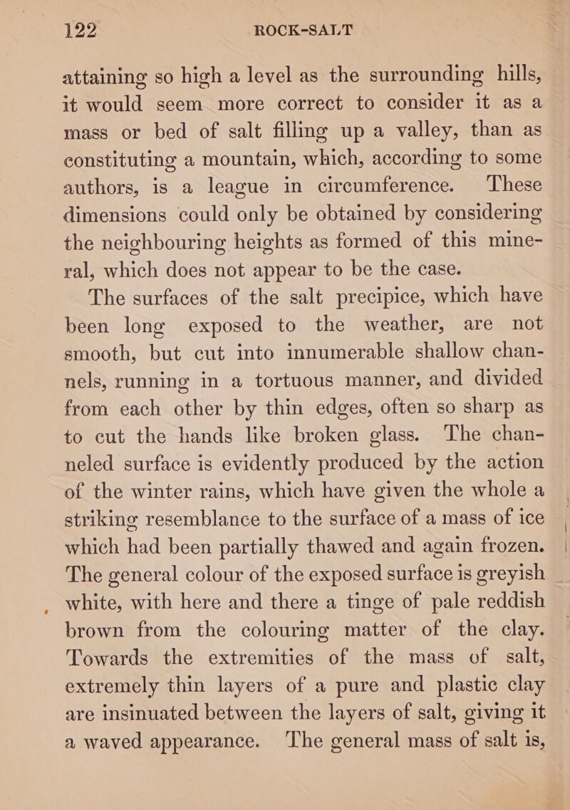 attaining so high a level as the surrounding hills, it would seem more correct to consider it as a mass or bed of salt filling up a valley, than as constituting a mountain, which, according to some authors, is a league in circumference. These dimensions could only be obtained by considering the neighbouring heights as formed of this mine- ral, which does not appear to be the case. The surfaces of the salt precipice, which have been long exposed to the weather, are not smooth, but cut into innumerable shallow chan- nels, running in a tortuous manner, and divided from each other by thin edges, often so sharp as to cut the hands like broken glass. The chan- neled surface is evidently produced by the action of the winter rains, which have given the whole a striking resemblance to the surface of a mass of ice which had been partially thawed and again frozen. The general colour of the exposed surface is greyish white, with here and there a tinge of pale reddish brown from the colourmg matter of the clay. Towards the extremities of the mass of salt, extremely thin layers of a pure and plastic clay are insinuated between the layers of salt, giving it a waved appearance. The general mass of salt is,