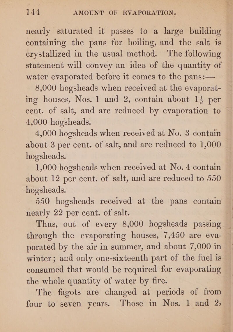 nearly saturated it passes to a large building containing the pans for boiling, and the salt is erystallized in the usual method. The following statement will convey an idea of the quantity of water evaporated before it comes to the pans:— 8,000 hogsheads when received at the evaporat- ing houses, Nos. 1 and 2, contain about 14 per cent. of salt, and are reduced by evaporation to 4,000 hogsheads. 4,000 hogsheads when received at No. 3 contain about 3 per cent. of salt, and are reduced to 1,000 hogsheads. | 1,000 hogsheads when received at No. 4 contain about 12 per cent. of salt, and are reduced to 550 hogsheads. 550 hogsheads received at the pans contain nearly 22 per cent. of salt. Thus, out of every 8,000 hogsheads passing through the evaporating houses, 7,450 are eva- porated by the air in summer, and about 7,000 in winter; and only one-sixteenth part of the fuel is consumed that would be required for evaporating the whole quantity of water by fire. The fagots are changed at periods of from four to seven years. Those in Nos. 1 and 2;