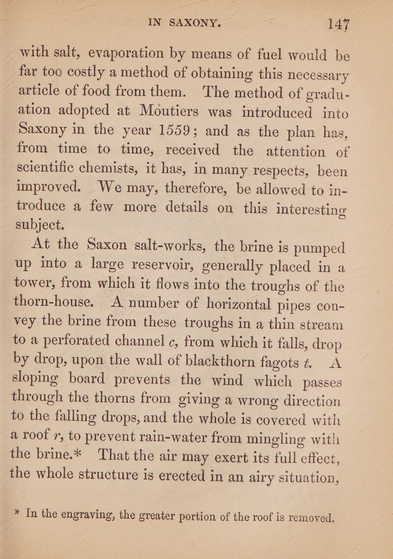 with salt, evaporation by means of fuel would be far too costly a method of obtaining this necessary article of food from them. The method of gradu- ation adopted at Moutiers was introduced into Saxony in the year 1559; and as the plan has, from time to time, received the attention of scientific chemists, it has, in many respects, been improved. We may, therefore, be allowed to in- troduce a few more details on this interesting subject. | At the Saxon salt-works, the brine is pumped up into a large reservoir, generally placed in a tower, from which it flows into the troughs of the thorn-house. A number of horizontal pipes con- vey the brine from these troughs in a thin stream to a perforated channel c, from which it falls, drop by drop, upon the wall of blackthorn fagots% A sloping board prevents the wind which passes through the thorns from giving a wrong direction to the falling drops, and the whole is covered with a roof 7, to prevent rain-water from mingling with the brine.* That the air may exert its full effect, the whole structure is erected in an airy situation, * In the engraving, the greater portion of the roof is removed.